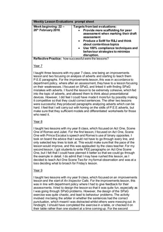 Weekly Lesson Evaluations prompt sheet
Week beginning: 22 –
26th
February 2016
Targets from last evaluations:
 Provide more scaffolding for peer
assessment when marking their draft
assessment
 Produce a SoW for R&J and think
about contentious topics
 Use 100% compliance techniques and
behaviour strategies to minimize
disruption.
Reflective Practice: how successful were the lessons?
Year 7
I taught three lessons with my year 7 class, one being an improvements
lesson and two focusing on analysis of adverts and starting to teach them
P.E.E paragraphs. For the improvements lesson, this was in accordance to
department policy, where after an assessment, they have to a lesson focusing
on their weaknesses. I focused on SPaG, and linked it with finding SPaG
mistakes with adverts. I found the lesson to be extremely cohesive, which fed
into the topic of adverts, and allowed them to think about presentational
devices. However, I did feel I could have made it more fun by possibly making
it competitive so that they could correct sentences. The other two lessons
were successful, they produced paragraphs analyzing adverts which can be
hard. I feel that I will carry out with honing on the skills of P.E.E adverts, but
make sure that they sufficient models and differentiated worksheets for those
who need it.
Year 8
I taught two lessons with my year 8 class, which focused on Act One, Scene
One of Romeo and Juliet. For the first lesson, I focused on Act One, Scene
One with Prince Escalus’s speech and Romeo’s use of binary opposites. I
took on board the advice that I would not have to go through every line, and
only selected key lines to look at. This would make sure that the pace of the
lesson would improve, and this was applauded by the class teacher. For my
second lesson, I got students to write PEE paragraphs on Act One Scene
One, but I felt that I could have planned it better so that we could go through
the example in detail. I do admit that I may have rushed this lesson, as I
decided to teach Act One Scene Two for my formal observation and was at a
loss deciding what to broach for Friday’s lesson.
Year 9
I taught two lessons with my year 9 class, which focused on an improvements
lesson and the start of An Inspector Calls. For the improvements lesson, this
was in line with department policy where I had to give feedback for their
assessments. Itried to design the lesson so that it was quite fun, especially as
I was going through SPaG problems. However, the design of the SPaG
exercise was quite chaotic, and lead to behaviour problems. The activity
involved me being the arbiter in whether the sentences had the correct
punctuation, which meant I was distracted whilst others were messing out. In
hindsight, I should have completed the exercise in a table, or checked it on
their table rather than one student at a time coming up. For the second
 
