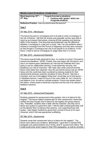 Weekly Lesson Evaluations prompt sheet
Week beginning: 23rd
–
27th
May
Targets from last evaluations:
 Continue with ‘games’ which can
invigorate students
Reflective Practice: how successful were the lessons?
Year 7
24th
May 2016 – Monologues
This lesson focused on monologues and to be able to write a monologue in
the role of Katniss. I felt that this activity was enjoyable as they were able to
stand up and present themselves, showing off their speaking and listening
ability to the students. One thing that was problematic was the difference
between a monologue in a play and a movie. I felt I ran into problems when I
showed a monologue from the Pursuit of Happiness and they were confused
as they thought a monologue was only to be specific to an audience. In the
future, I need to stick to monologues on stage rather than in a movie.
25th
May 2016 – Assessment Debriefing
This lesson was formally observed by Huw, my mentor at school. I focused on
assessment feedback – SPAG. Overall, Huw was happy with the lesson, but I
was in an extreme panic beforehand as I had lost the materials that I was
going to use for collaborative learning. It was extremely worrying, and
perplexing but I had to improvise. I felt I kept calm under pressure and the
lesson went better than expected. Huw did say that the lesson was too SPAG
heavy and this could have been countered by praising students for their
assessments and even using the visualizer to show off work. I feel this is
important, and one of the biggest things that I would take out of that lesson –
in feedback lessons, I seem to focus on the ‘even better ifs’, but I should try
and balance it out, as well as motivate students. Francis has spoken about
this before, where praise is extremely important and this has to be utilized in
feedback sessions.
Year 8
23rd
May 2016 – Assessment Preparation
Students prepared for assessment on the question ‘who is to blame for the
tragedy?’ This lesson helped students plan for their assessment, where they
ranked who they thought was to blame for the tragedy and giving reasons
why. Thereafter, students drew a table with the character, why they are to
blame and quotes to support this claim. I felt the table worked particularly well
as this allowed them to express their opinions, and supporting those with
quotes. I also helped students by giving them scenes to focus on for each
character, which I felt was appropriate scaffolding.
26th
May 2016 – Assessment
Students wrote their assessment ‘who is to blame for the tragedy?’. The
lesson went without any problems. Beforehand, I gave them a sample PEE
paragraph and asked students why it hit the ‘level 8’ assessment criteria. This
model would show what I expect in their PEE paragraphs, as well as reminder
 