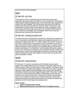 how to structure a PEE paragraph.
Year 9
23rd
May 2016 – Act Three
This lesson focused on reading through Act Three and having some
explorative discussion which will aid them for their assessment. The students
really enjoyed reading through the play, where characters were assigned to a
student, and were engaged. I felt the discussion also went well, where we
spoke about who they would blame most for the death of Eva Smith. One
improvement could have been to get students to write a paragraph in their
books about who they thought was to blame for the death of Eva Smith and
why, so that they will already have a paragraph which can be used and
extracted when planning their assessment.
24th
May 2016 – Preparing for Assessment
This lesson focused on preparing for assessment. I felt that they worked well,
but my instructions could have been clearer when explaining what to do in a
carousel and taking notes down. To make it clearer, this could be shown on a
PPT slide, or break down my instructions so that the students can do this in
steps. I also felt that all the students did not always have a constant reminder
about the question, which has led to some students doing worse than their
previous assessment. To combat this, I would possibly write up the question
in the corner of the board so that they have a constant reminder. Overall, I felt
that the lesson where I used collaborative learning and carousel work really
helped students share their ideas together and note down any quotes which
they could explain in detail.
Year 10
26th
May 2016 – Speeches lesson
In this lesson, I focused on speeches and the features of a persuasive
speech. This entailed looking at Emma Watson’s ‘HeForShe’ speech at the
UN Conference, where she spoke about women’s equality. I felt that the video
of Emma Watson’s speech was engaging, and that they were able to produce
openings to their speech that were similar to hers, as well as implementing
the features that they have been taught throughout KS3. In this year 10 class,
I have found it hard to get some students to stop talking and the low-level
disruption was evident in this lesson. I feel that this can be improved when I
have my own classes and have my own authority with them. Some of the
performances given were extremely powerful, and showed the students how
powerful some of the techniques used actually were.
Action Points:
 Assert authority when needed
 Balance positivity with ‘even better ifs’ in feedback lessons
 