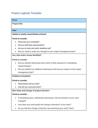 Project Logbook Template
Name:
Project title:
Date:
Update on weekly research/tasks achieved
Points to consider:
 What have you completed?
 Did you fulfil task requirements?
 Are you on track and within deadlines set?
 Did you need to make any changes to your project management plan?
Any risks and/or issues identified?
Points to consider:
 Did you identify risks/issues with a lack of skills required for undertaking
research/tasks?
 Did you identify any additional risks/issues that have an impact on the project
management plan?
Problems encountered
Points to consider:
 What barriers did you face?
 How did you overcome them?
New ideas and change of project direction
Points to consider:
 In developing work, addressing risks/issues, has the direction of your work
changed?
 How does your work justify the change of direction? Is this clear?
 Do you feel this change of direction has enhanced your work? How?
 