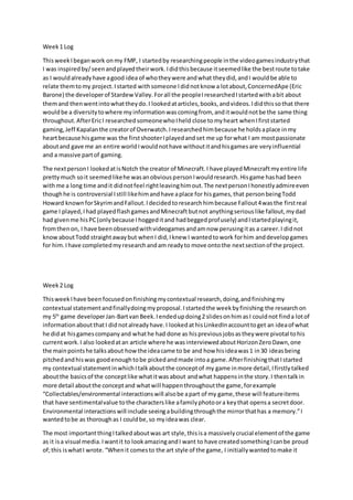 Week1 Log
ThisweekIbeganwork onmy FMP, I startedby researchingpeople inthe videogamesindustrythat
I was inspiredby/seenandplayedtheirwork.Ididthisbecause itseemedlike the bestroute totake
as I wouldalreadyhave agood idea of whotheywere andwhat theydid,andI wouldbe able to
relate themtomy project.Istarted withsomeone Ididnotknow a lotabout,ConcernedApe (Eric
Barone) the developerof StardewValley.Forall the peopleIresearchedIstartedwithabit about
themand thenwentintowhattheydo.I lookedatarticles,books,andvideos.Ididthissothat there
wouldbe a diversitytowhere myinformationwascomingfrom, anditwouldnotbe the same thing
throughout.AfterEricI researchedsomeonewhoIheld close tomyheart whenIfirststarted
gaming,Jeff Kapalanthe creatorof Overwatch.Iresearchedhimbecause he holdsaplace inmy
heartbecause hisgame was the firstshooterIplayedandset me up forwhat I am mostpassionate
aboutand gave me an entire worldIwouldnothave withoutitandhisgamesare veryinfluential
and a massive partof gaming.
The nextpersonI lookedatisNotch the creator of Minecraft.I have playedMinecraftmyentire life
prettymuch soit seemedlikehe wasanobviouspersonIwouldresearch.Hisgame hashad been
withme a long time andit didnotfeel rightleavinghimout.The nextpersonIhonestlyadmireeven
thoughhe is controversial Istill likehimandhave aplace for hisgames,that personbeingTodd
Howard knownforSkyrimandFallout.Idecidedtoresearchhimbecause Fallout4wasthe firstreal
game I played,Ihad playedflashgamesandMinecraftbutnot anythingseriouslike fallout,mydad
had givenme hisPC(onlybecause Ihoggeditand hadbeggedprofusely) andIstartedplayingit,
fromthenon, I have beenobsessedwithvideogamesandamnow perusingitas a career.I didnot
knowaboutTodd straightawaybut whenI did,Iknew I wantedtowork forhim anddevelopgames
for him.Ihave completedmyresearchandam readyto move ontothe nextsectionof the project.
Week2 Log
ThisweekIhave beenfocusedonfinishingmycontextual research,doing,andfinishingmy
contextual statementandfinallydoingmyproposal.Istartedthe weekbyfinishing the researchon
my 5th
game developerJan-BartvanBeek.Iendedupdoing2 slidesonhimasI couldnot finda lotof
informationaboutthatI didnotalreadyhave.I lookedathisLinkedInaccounttoget an ideaof what
he didat hisgamescompanyand whathe had done as hispreviousjobsastheywere pivotal tohis
currentwork.I also lookedatan article where he wasinterviewedaboutHorizonZeroDawn,one
the mainpointshe talksabout howthe ideacame to be and how hisideawas1 in30 ideasbeing
pitchedandhiswas goodenoughtobe pickedandmade intoa game.AfterfinishingthatIstarted
my contextual statementinwhichItalkaboutthe conceptof my game inmore detail,Ifirstlytalked
aboutthe basicsof the conceptlike whatitwasabout andwhat happensinthe story.I thentalkin
more detail aboutthe conceptand whatwill happenthroughoutthe game,forexample
“Collectables/environmental interactionswill alsobe apart of my game,these will featureitems
that have sentimentalvalue tothe characterslike afamilyphotoora keythat opensa secretdoor.
Environmental interactionswill include seeingabuildingthroughthe mirrorthathas a memory.”I
wantedtobe as thoroughas I couldbe,so myideawas clear.
The most importantthingItalkedaboutwas art style,thisisa massivelycrucial elementof the game
as it isa visual media.Iwantit to lookamazingandI want to have createdsomethingIcanbe proud
of;this iswhatI wrote.“Whenit comesto the art style of the game, I initiallywantedtomake it
 