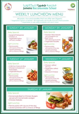 WEEKLY LUNCHEON MENU
SUNDAY 4th JANUARY MONDAY 5th JANUARY
TUESDAY 6th JANUARY WEDNESDAY 7th JANUARY
THURSDAY 8th JANUARY
Daily Special
• Homemade Beef or Chicken Burgers
served with homemade wedges
• Chicken Kebabs
Light Lunches
• Penne pasta with sauce of the day
• Jacket potatoes with a choice of fillings
Daily Special
• Spaghetti Bolognese
• Chicken or
Vegetable Fajitas
with spicy wedges
Light Lunches
• Penne pasta
with sauce of the day
• Jacket potatoes
with a choice of fillings
Daily Special
• Chicken Tikka Masala
with wholegrain rice
• Beef Tacos
with salsa & guacamole
• Vegetable Noodles
Light Lunches
• Penne pasta
with sauce of the day
• Jacket potatoes
with a choice of fillings
Daily Special
• Chilli Con Carne & Rice
• Chicken & Sweetcorn
Pasta Bake
• Vegetable Biryani
Light Lunches
• Penne pasta
with sauce of the day
• Jacket potatoes
with a choice of fillings
Daily Special
• Chicken Jalfrezi
with rice
• Vegetable Jalfrezi
with rice
• Macaroni Cheese
Light Lunches
• Penne pasta
with sauce of the day
• Jacket potatoes
with a choice of fillings
All pasta, rice and noodles that we offer are Organic
* Vegetarian options available * All vegetables are locally sourced where possible
* Vegetables or side salad available with each meal
 