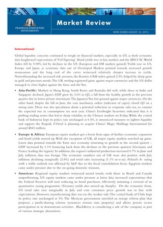 International
Global liquidity concerns continued to weigh on financial markets, especially in US, as fresh economic
data heightened expectations of ‘Fed Tapering’. Bond yields rose in key markets and the MSCI AC World
Index fell by 0.98%, led by declines in the US (European and EM markets gained). Yields rose in US,
Europe and Japan, as economic data out of Developed Markets pointed towards increased growth
momentum and the long end of the curve witnessed relatively sharper increase in yields.
Notwithstanding the increased risk aversion, the Reuters CRB index gained 2.5%, helped by sharp gains
in gold and precious metals.The UK sterling registered gains against major currencies and the US dollar
managed to close higher against the Euro and the Yen.
• Asia-Pacific: Markets in Hong Kong, South Korea and Australia did well, while those in India and
Singapore declined. Japan’s GDP grew by 2.6% in Q2, a fall from the healthy growth in the previous
quarter due to lower private investment.The JapaneseYen lost ground against major currencies. On the
other hand, despite the fall in June, the core machinery orders (indicator of capex) closed Q2 on a
strong note. There was also speculation about a potential reduction in corporate sales tax, to counter
the expected rise in consumption tax next year. China’s Everbright Securities indicated that it is
probing trading errors that led to sharp volatility in the Chinese markets on Friday.While the central
bank of Indonesia kept its policy rate unchanged at 6.5%, it announced measures to tighten liquidity
and support the Rupiah. L’Oreal is planning to acquire China’s Magic Holdings International for
around $843 million.
• Europe & Africa: European equity markets got a boost from signs of further economic expansion
and bond yields moved up. With the exception of UK, all major equity markets notched up gains.
Latest data pointed towards the Euro area economy returning to growth in the second quarter -
GDP increased by 1.1% bouncing back from the declines in the previous quarters (Germany and
France leading the region). In addition, the region’s industrial production increased 0.7% in June and
July inflation data was benign. The economic numbers out of UK were also positive with July
inflation declining marginally (2.8%) and retail sales increasing (1.1% m-o-m). Poland’s A- rating
with a stable outlook was affirmed by S&P due to the fiscal consolidation focus. Egyptian markets
came under pressure due to the on-going domestic tensions.
• Americas: Regional equity markets witnessed mixed trends, with those in Brazil and Canada
outperforming. US equity markets came under pressure as latest data increased expectations that
the Federal Reserve will start reducing its bond purchases, effectively initiating a reversal of its
quantitative easing programme (Treasury yields also moved up sharply). On the economic front,
US retail sales rose marginally in July and core consumer price growth was in line with
expectations. However, manufacturing data was on the weaker side.The central bank of Chile kept
its policy rate unchanged at 5%. The Mexican government unveiled an energy reform plan that
proposes a profit-sharing scheme (resources remain state property) and allows private sector
participation in in downstream activities. BlackBerry is considering a sale of the company as part
of various strategic alternatives.
Market Review
WEEK ENDED AUGUST 16, 2013
 