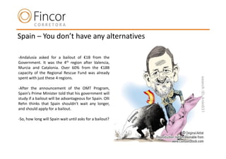 Spain – You don’t have any alternatives

-Andalusia asked for a bailout of €1B from the
Government. It was the 4th region after Valencia,
Murcia and Catalonia. Over 60% from the €18B
capacity of the Regional Rescue Fund was already
spent with just these 4 regions.

-After the announcement of the OMT Program,
Spain’s Prime Minister told that his government will
study if a bailout will be advantageous for Spain. Olli
Rehn thinks that Spain shouldn’t wait any longer,
and should apply for a bailout.

-So, how long will Spain wait until asks for a bailout?
 