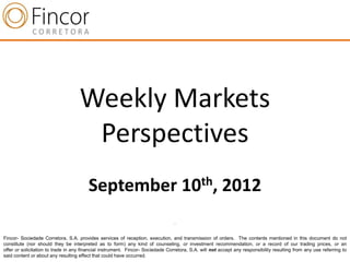 Weekly Markets
                                     Perspectives
                                        September 10th, 2012
                                                                                 .


Fincor- Sociedade Corretora, S.A. provides services of reception, execution, and transmission of orders. The contents mentioned in this document do not
constitute (nor should they be interpreted as to form) any kind of counseling, or investment recommendation, or a record of our trading prices, or an
offer or solicitation to trade in any financial instrument. Fincor- Sociedade Corretora, S.A. will not accept any responsibility resulting from any use referring to
said content or about any resulting effect that could have occurred.
 