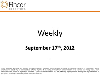 Weekly
                                        September 17th, 2012
                                                                                 .




Fincor- Sociedade Corretora, S.A. provides services of reception, execution, and transmission of orders. The contents mentioned in this document do not
constitute (nor should they be interpreted as to form) any kind of counseling, or investment recommendation, or a record of our trading prices, or an
offer or solicitation to trade in any financial instrument. Fincor- Sociedade Corretora, S.A. will not accept any responsibility resulting from any use referring to
said content or about any resulting effect that could have occurred.
 
