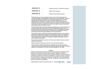 September 21           —              Leading Economic Indicators (August)

  September 23           —              FOMC Policy Decision

  September 24           —              Existing Home Sales (August)


Past performance is not a guarantee of future results. There are special risks
involved with global investing related to market and currency fluctuations, economic
and political instability, and different financial accounting standards. The above
material has been obtained from sources considered reliable, but we do not
guarantee that it is accurate or complete. There is no assurance that any trends
mentioned will continue in the future. Municipal bond interest is not subject to federal
income tax but may be subject to AMT, state or local taxes. Investing involves risk
and investors may incur a profit or a loss.
US government bonds and treasury bills are guaranteed by the US government and,
if held to maturity, offer a fixed rate of return and guaranteed principal value. US
government bonds are issued and guaranteed as to the timely payment of principal
and interest by the federal government. Treasury bills are certificates reflecting
short-term (less than one year) obligations of the US government.
Commodities trading is generally considered speculative because of the significant
potential for investment loss. Markets for commodities are likely to be volatile and
there may be sharp price fluctuations even during periods when prices overall are
rising. Specific sector investing can be subject to different and greater risks than
more diversified investments.
Tax Equiv Muni yields (TEY) assume a 35% tax rate on triple-A rated, tax-exempt
insured revenue bonds.
Material prepared by Raymond James for use by its financial advisors.
The information contained herein has been obtained from sources considered
reliable, but we do not guarantee that the foregoing material is accurate or complete.
Data source: Bloomberg, as of close of business September 10th, 2009.


                                         Site Map
Raymond James financial advisors may only conduct business with residents of the
states and/or jurisdictions for which they are properly registered. Therefore, a
response to a request for information may be delayed. Please note that not all of the
investments and services mentioned are available in every state. Investors outside of
the United States are subject to securities and tax regulations within their applicable
jurisdictions that are not addressed on this site. Contact your local Raymond James
office for information and availability.

© 2009 Raymond James Financial Services, Inc., member FINRA / SIPC              Privacy
 
