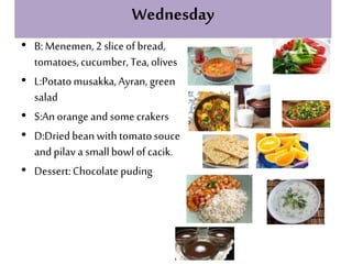 Wednesday
• B:Menemen,2 sliceof bread,
tomatoes,cucumber, Tea,olives
• L:Potatomusakka,Ayran, green
salad
• S:An orange and somecrakers
• D:Driedbeanwithtomatosouce
andpilav a smallbowl ofcacik.
• Dessert:Chocolate puding
 