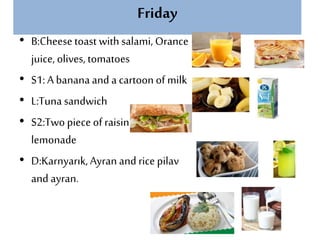 Friday
• B:Cheesetoast with salami, Orance
juice, olives, tomatoes
• S1: A banana and a cartoon of milk
• L:Tuna sandwich
• S2:Two piece of raisin cookies and
lemonade
• D:Karnyarık, Ayran and rice pilav
and ayran.
 