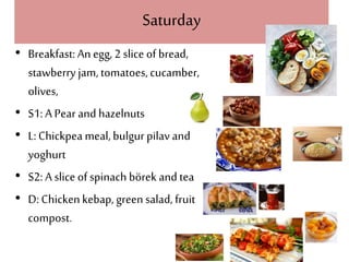 Saturday
• Breakfast: An egg, 2 slice of bread,
stawberry jam, tomatoes, cucamber,
olives,
• S1: A Pear and hazelnuts
• L: Chickpea meal,bulgur pilav and
yoghurt
• S2: A slice of spinach börek and tea
• D: Chickenkebap, green salad, fruit
compost.
 