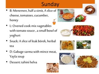 Sunday
• B: Menemen,halfa simit, A slice of
cheese, tomatoes, cucumber,
honey
• L: Ovened cook mix vagetables
with tomato souce , a small bowl of
yoghurt
• Snack: A slice of leak börek, herbal
tea
• D: Gabage sarma with mincemeat,
Yayla soup
• Dessert: tahinihelva
 