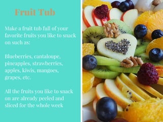 Fruit Tub
Make a fruit tub full of your
favorite fruits you like to snack
on such as:
Blueberries, cantaloupe,
pineapples, strawberries,
apples, kiwis, mangoes,
grapes, etc.
All the fruits you like to snack
on are already peeled and
sliced for the whole week
 
