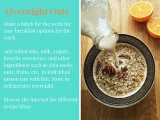 Overnight Oats
Make a batch for the week for
easy breakfast options for the
week
Add rolled oats, milk, yogurt,
favorite sweetener, and other
ingredients such as chia seeds,
nuts, fruits, etc. in individual
mason jars with lids. Store in
refrigerator overnight
Browse the internet for different
recipe ideas
 