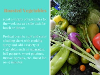 Roasted Vegetables
roast a variety of vegetables for
the week use as a side dish for
lunch or dinner
Preheat oven to 350F and spray
a baking sheet with cooking
spray and add a variety of
vegetables such as asparagus,
bell peppers, sweet potatoes,
Brussel sprouts, etc. Roast for
10-15 minutes
 