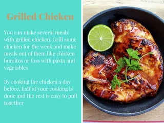 Grilled Chicken
You can make several meals
with grilled chicken. Grill some
chicken for the week and make
meals out of them like chicken
burritos or toss with pasta and
vegetables
By cooking the chicken a day
before, half of your cooking is
done and the rest is easy to pull
together
 