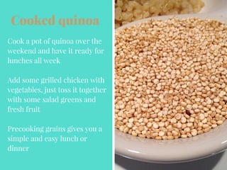 Cooked quinoa
Cook a pot of quinoa over the
weekend and have it ready for
lunches all week
Add some grilled chicken with
vegetables, just toss it together
with some salad greens and
fresh fruit
Precooking grains gives you a
simple and easy lunch or
dinner
 