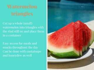 Watermelon
triangles
Cut up a whole (small)
watermelon into triangles with
the rind still on and place them
in a container
Easy access for meals and
snacks throughout the day
Can be done with cantaloupe
and honeydew as well
 