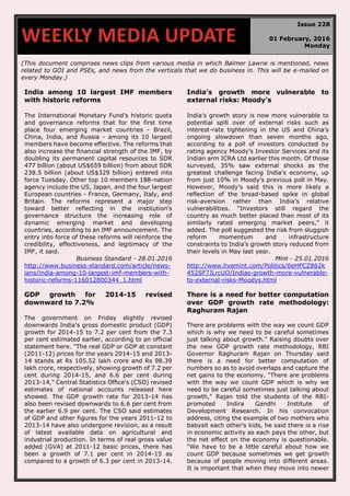 (This document comprises news clips from various media in which Balmer Lawrie is mentioned, news
related to GOI and PSEs, and news from the verticals that we do business in. This will be e-mailed on
every Monday.)
India among 10 largest IMF members
with historic reforms
The International Monetary Fund's historic quota
and governance reforms that for the first time
place four emerging market countries - Brazil,
China, India, and Russia - among its 10 largest
members have become effective. The reforms that
also increase the financial strength of the IMF, by
doubling its permanent capital resources to SDR
477 billion (about US$659 billion) from about SDR
238.5 billion (about US$329 billion) entered into
force Tuesday. Other top 10 members 188-nation
agency include the US, Japan, and the four largest
European countries - France, Germany, Italy, and
Britain. The reforms represent a major step
toward better reflecting in the institution's
governance structure the increasing role of
dynamic emerging market and developing
countries, according to an IMF announcement. The
entry into force of these reforms will reinforce the
credibility, effectiveness, and legitimacy of the
IMF, it said.
Business Standard - 28.01.2016
http://www.business-standard.com/article/news-
ians/india-among-10-largest-imf-members-with-
historic-reforms-116012800344_1.html
India’s growth more vulnerable to
external risks: Moody’s
India’s growth story is now more vulnerable to
potential spill over of external risks such as
interest-rate tightening in the US and China’s
ongoing slowdown than seven months ago,
according to a poll of investors conducted by
rating agency Moody’s Investor Services and its
Indian arm ICRA Ltd earlier this month. Of those
surveyed, 35% saw external shocks as the
greatest challenge facing India’s economy, up
from just 10% in Moody’s previous poll in May.
However, Moody’s said this is more likely a
reflection of the broad-based spike in global
risk-aversion rather than India’s relative
vulnerabilities. “Investors still regard the
country as much better placed than most of its
similarly rated emerging market peers,” it
added. The poll suggested the risk from sluggish
reform momentum and infrastructure
constraints to India’s growth story reduced from
their levels in May last year.
Mint - 25.01.2016
http://www.livemint.com/Politics/6eHFCZ862k
452SF7JLrcUO/Indias-growth-more-vulnerable-
to-external-risks-Moodys.html
GDP growth for 2014-15 revised
downward to 7.2%
The government on Friday slightly revised
downwards India's gross domestic product (GDP)
growth for 2014-15 to 7.2 per cent from the 7.3
per cent estimated earlier, according to an official
statement here. "The real GDP or GDP at constant
(2011-12) prices for the years 2014-15 and 2013-
14 stands at Rs 105.52 lakh crore and Rs 98.39
lakh crore, respectively, showing growth of 7.2 per
cent during 2014-15, and 6.6 per cent during
2013-14," Central Statistics Office's (CSO) revised
estimates of national accounts released here
showed. The GDP growth rate for 2013-14 has
also been revised downwards to 6.6 per cent from
the earlier 6.9 per cent. The CSO said estimates
of GDP and other figures for the years 2011-12 to
2013-14 have also undergone revision, as a result
of latest available data on agricultural and
industrial production. In terms of real gross value
added (GVA) at 2011-12 basic prices, there has
been a growth of 7.1 per cent in 2014-15 as
compared to a growth of 6.3 per cent in 2013-14.
There is a need for better computation
over GDP growth rate methodology:
Raghuram Rajan
There are problems with the way we count GDP
which is why we need to be careful sometimes
just talking about growth." Raising doubts over
the new GDP growth rate methodology, RBI
Governor Raghuram Rajan on Thursday said
there is a need for better computation of
numbers so as to avoid overlaps and capture the
net gains to the economy. "There are problems
with the way we count GDP which is why we
need to be careful sometimes just talking about
growth," Rajan told the students of the RBI-
promoted Indira Gandhi Institute of
Development Research. In his convocation
address, citing the example of two mothers who
babysit each other's kids, he said there is a rise
in economic activity as each pays the other, but
the net effect on the economy is questionable.
"We have to be a little careful about how we
count GDP because sometimes we get growth
because of people moving into different areas.
It is important that when they move into newer
WEEKLY MEDIA UPDATE
Issue 228
01 February, 2016
Monday
 