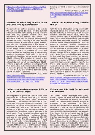 https://www.financialexpress.com/economy/thre
e-fourths-central-public-sector-undertakings-
flout-norm/2203733/
building any kind of recovery in international
travel.
Millennium Post - 24.02.2021
http://www.millenniumpost.in/business/outloo
k-for-airlines-deteriorating-in-2021-iata-
432706
Domestic air traffic may be back to full
pre-Covid level by summer: Puri
The domestic air traffic is expected to be back to
the full pre-COVID-19 level by the summer
schedule with the traffic seeing a sharp recovery
from the July quarter onwards after the
resumption of the services post Unlock 1.0,
Minister of State for Civil Aviation Hardeep Singh
Puri said on Friday. Speaking at the 'India Aircraft
Leasing Summit' at New Delhi's Vigyan Bhawan,
Puri also said the government is not averse to
tweaking the system to make India a centre for
aircraft leasing for both domestic and international
markets. "Contrary to prophets of doom and
gloom, we have not only been able to navigate the
pandemic turbulence, (but) today in terms of
domestic civil aviation, we are almost at the pre-
COVID-19 level. "If a mutation or variant of the
virus comes in, by the time we open our summer
schedule by April we will have our full pre-COVID-
19 level of domestic traffic or even higher," said
Puri. Stating that civil aviation is the critical driver
of economic growth, he said that between 2013-
14 and 2019-20, the country's domestic traffic
growth has been 14 per cent.
Business Standard - 26.02.2021
https://www.business-
standard.com/article/economy-policy/domestic-
air-traffic-may-be-back-to-full-pre-covid-level-
by-summer-puri-121022601378_1.html
Tourism Inc expects happy summer
this yr
With the Covid-19 situation having considerably
improved across the country, the travel and
tourism industry is pinning hopes on a happy
summer. Domestic leisure travel, which has
already touched 75% of its pre-covid business
mark, would fetch more bookings year-on-year
in the next two-three months as summer
vacation begins, feel travel operators. With the
Covid-19 situation having considerably
improved across the country, the travel and
tourism industry is pinning hopes on a happy
summer. Domestic leisure travel, which has
already touched 75% of its pre-covid business
mark, would fetch more bookings year-on-year
in the next two-three months as summer
vacation begins, feel travel operators. Agarwal,
who is the organiser of TTF, pointed out that the
year 2021 has begun on a positive note for the
travel and tourism industry. “With the
vaccination drive underway, travellers seem to
have gained confidence Air travel has exceeded
85% of its precovid levels. There is already a
strong revival of demand for domestic leisure
travel,” he stated.
The Times of India - 01.03.2021
https://epaper.timesgroup.com/Olive/ODN/Ti
mesOfIndia/shared/ShowArticle.aspx?doc=TOI
KM%2F2021%2F03%2F01&entity=Ar01628&s
k=D299D243&mode=text
India's crude steel output grows 7.6% to
10 MT in January: Report
India registered a growth of 7.6% in crude steel
production at 10 million tonne (MT) in January
2021, according to World Steel Association
(worldsteel). The country had produced 9.3 MT
crude steel during the same month last year. "The
production for the 64 countries reporting to the
worldsteel was 162.9 MT in January 2021,
registering a 4.8 per cent increase compared to
January 2020," the global industry body said in its
latest report. China remained the global leader in
production of steel in January, registering 6.8 per
cent year-on-year growth in output at 90.2 MT
during the month. The US produced 6.9 MT steel
in the month under review. Its output was at 7.7
MT in January 2020. Russia's output last month
was at 6.7 MT compared to 6 MT in January 2020.
With members in every major steel-producing
Kolkata port inks MoU for Kukrahati
LNG Terminal
The Syama Prasad Mookerjee Port (SMP),
Kolkata, signed an MoU with the Hirnandani
Group of Companies on Monday for a jetty
based LNG Terminal along the River Hooghly at
Kukrahati in East Midnapore. The 38acre
storage and re-gasification terminal will have a
capacity of 5 MMTPA. SMP is considering this
development as a part of the 2nd Maritime India
Summit (MIS) that is going to be held virtually
from March 2-4, to be inaugurated by Prime
Minister Narendra Modi. “As a part of MIS-2021,
the MoU was signed by Vinit Kumar, chairman,
SMP, Kolkata and Darshan Hirnandani, CEO,
Bengal Concession, a subsidiary of Hirnandani
Group. The project cost is about Rs 3,900 crore.
It is expected to provide about 250 direct jobs
and another 750 indirect ones,” an SMP official
 