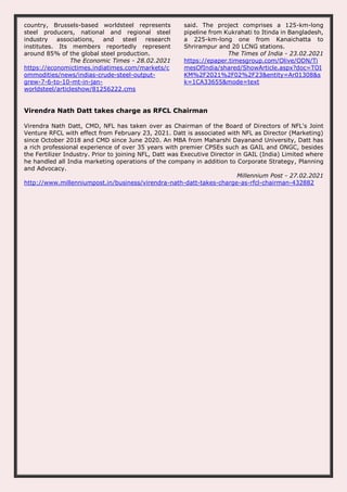 country, Brussels-based worldsteel represents
steel producers, national and regional steel
industry associations, and steel research
institutes. Its members reportedly represent
around 85% of the global steel production.
The Economic Times - 28.02.2021
https://economictimes.indiatimes.com/markets/c
ommodities/news/indias-crude-steel-output-
grew-7-6-to-10-mt-in-jan-
worldsteel/articleshow/81256222.cms
said. The project comprises a 125-km-long
pipeline from Kukrahati to Itinda in Bangladesh,
a 225-km-long one from Kanaichatta to
Shrirampur and 20 LCNG stations.
The Times of India - 23.02.2021
https://epaper.timesgroup.com/Olive/ODN/Ti
mesOfIndia/shared/ShowArticle.aspx?doc=TOI
KM%2F2021%2F02%2F23&entity=Ar01308&s
k=1CA33655&mode=text
Virendra Nath Datt takes charge as RFCL Chairman
Virendra Nath Datt, CMD, NFL has taken over as Chairman of the Board of Directors of NFL's Joint
Venture RFCL with effect from February 23, 2021. Datt is associated with NFL as Director (Marketing)
since October 2018 and CMD since June 2020. An MBA from Maharshi Dayanand University, Datt has
a rich professional experience of over 35 years with premier CPSEs such as GAIL and ONGC, besides
the Fertilizer Industry. Prior to joining NFL, Datt was Executive Director in GAIL (India) Limited where
he handled all India marketing operations of the company in addition to Corporate Strategy, Planning
and Advocacy.
Millennium Post - 27.02.2021
http://www.millenniumpost.in/business/virendra-nath-datt-takes-charge-as-rfcl-chairman-432882
 