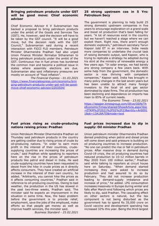 Bringing petroleum products under GST
will be good move: Chief economic
advisor
Chief Economic Advisor K V Subramanian has
backed a proposal to bring petroleum products
under the ambit of the Goods and Services Tax
(GST). He, however, said the decision will have to
be taken by the GST council. “It will be a good
move, but the decision rests with the GST
Council,” Subramanian said during a recent
interaction with FICCI FLO members. Petroleum
Minister Dharmendra Pradhan had also urged
Union Finance Minister Nirmalya Sitharaman to
bring petroleum products under the ambit of the
GST. Continuous rise in fuel prices has burdened
the common man and become a political issue in
states where assembly elections are due.
Subramanian also said inflationary pressures are
mostly on account of “food inflation”.
The Financial Express - 01.03.2021
https://www.financialexpress.com/economy/brin
ging-petroleum-products-under-gst-will-be-good-
move-chief-economic-advisor/2203504/
25 strong upstream cos in 5 Yrs:
Petroleum Secy
The government is planning to help build 25
strong domestic upstream companies in five
years to encourage exploration on a grand scale
and boost oil production that’s been falling for
years. “A lot of resources exist in the country
but we haven't reached a stage where we can
exploit them. Right now, there aren't enough
domestic explorers,” petroleum secretary Tarun
Kapoor told ET in an interview. India needs
more companies to undertake the crucial task
of raising domestic output, said Kapoor, who is
trying to replicate a strategy he adopted during
his stint at the ministry of renewable energy a
few years ago. “In solar energy, we had barely
any strong company a few years back. With
some help from the government, the domestic
sector is now thriving with competent
companies,” Kapoor said. India has brought in
many policy changes in the last seven years but
has been unable to attract many foreign
investors to the local oil and gas sector
dominated by state firms. The oil production has
been declining and dependence on imports has
risen to 85% of current needs.
The Economic Times - 23.02.2021
https://epaper.timesgroup.com/Olive/ODN/Th
eEconomicTimes/shared/ShowArticle.aspx?doc
=ETKM%2F2021%2F02%2F23&entity=Ar0091
1&sk=13A18A7D&mode=text
Fuel prices rising as crude-producing
nations raising prices: Pradhan
Union Petroleum Minister Dharmendra Pradhan on
Thursday said petroleum products in the country
are getting costlier due to rising prices of crude by
oil-producing nations. "In order to earn more
profit in the interest of their countries, crude-
supplying countries are increasing the prices of
crude," said Pradhan while speaking to reporters
here on the rise in the prices of petroleum
products like petrol and diesel in India. He said
crude-supplying countries have been requested to
desist from the hike in crude prices as it directly
affects consumers. They have created an artificial
increase in the interest of their own country, he
added. "Arbitrarily, you cannot hike the prices as
it affects consuming countries," Pradhan said in
reference to oil-producing countries. Owing to bad
weather, the production in the US has slowed in
the past two-three weeks, Pradhan said. The
minister said he expects an improvement in the
situation in some time. Now, the basic problem
before the government is to provide relief,
employment, save the jobs of the employed, make
efforts so that people get money as well as
improve health services, the minister said.
Business Standard - 25.02.2021
Fuel prices increased due to dip in
supply: Oil minister Pradhan
Union petroleum minister Dharmendra Pradhan
denied predicting when petrol and diesel prices
will come down and said pressure is building on
oil producing countries to increase production.
“No one can predict the rise or fall in petroleum
prices. After massive drop in demand during
Covid-19 crisis, the oil producing countries had
reduced production to 10-12 million barrels in
May 2020 from 100 million earlier,” Pradhan
said while talking to reporters at circuit house
here on Saturday. “When demand started
increasing they were asked to increase
production and had assured to do so by
February. They did not increase production
leading to demand-supply imbalance and
increase of price,” he added. LPG consumption
increases massively in Europe during winter and
falls after March-end following which prices are
likely to dip, said Pradhan. The cascading effect
on other sectors is natural, but the tax
component is not being disturbed as the
government has to spend Rs 35,000 crore on
Covid vaccine and development spending has
increased 32% this year. Being the third largest
 