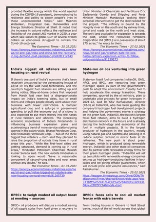 provided flexible energy which the world needed
during the COVID-19 pandemic, demonstrating its
resilience and ability to power people’s lives in
these unprecedented times,” said Maarten
Wetselaar, Integrated Gas, Renewables and
Energy Solutions Director at Shell. It noted that
the increase in volume reflects the resilience and
flexibility of the global LNG market in 2020, a year
which saw losses to global GDP of several trillion
dollars as economies struggled to contain the
Covid-19 outbreak.
The Economic Times - 25.02.2021
https://energy.economictimes.indiatimes.com/ne
ws/oil-and-gas/india-and-china-led-the-recovery-
in-lng-demand-post-pandemic-shell/81212843
Union Minister of Chemicals and Fertilizers D V
Sadananda Gowda and Shipping and Ports
Minister Mansukh Mandaviya seeking their
personal intervention to get the land needed for
the project. "The refinery is bound by the
Hooghly river on the south and by railway lines,
canal and roads on the north and west sides.
The only land available for expansion is towards
the east, where the Hindustan Fertilizers
Corporation Ltd (HFCL) is in possession of about
175 acres," he wrote to them.
The Economic Times - 27.02.2021
https://energy.economictimes.indiatimes.com/
news/oil-and-gas/pradhan-bats-for-iocs-
haldia-refinery-expansion-writes-to-fellow-
union-ministers/81239273
India’s biggest oil retailers are now
focusing on rural revival
If there’s one part of India’s economy that’s been
relatively unscathed by the devastating impact of
Covid-19 it’s the vast rural hinterlands. And the
country’s biggest fuel retailers are sitting up and
taking notice. Stay-at-home orders first imposed
from March last year had a disproportionate
impact on India’s teeming cities, but in small
towns and villages people mostly went about their
business with fewer restrictions. A bumper
agricultural crop and a splurge in government
spending to pull the economy out of a slump is
also expected to put more money into the hands
of rural farmers and laborers. The increasing
economic importance of India’s hinterlands is
influencing business expansion plans and
accelerating a trend of more service stations being
opened in the countryside. Bharat Petroleum Corp.
and Hindustan Petroleum Corp. -- two of the three
biggest fuel retailers -- both said they planned to
raise the proportion of outlets they have in rural
areas this year. “While the first-level cities are
getting saturated, demand is coming up in rural
areas,” Hindustan Petroleum Chairman Mukesh
Kumar Surana said. The new outlets Hindustan is
looking to open would “have a reasonable
component of second-rung cities and rural areas
without any doubt,” he said.
The Economic Times - 01.03.2021
https://energy.economictimes.indiatimes.com/ne
ws/oil-and-gas/indias-biggest-oil-retailers-are-
now-focusing-on-rural-revival/81265739
State-run oil cos venturing into green
hydrogen
State-run fossil fuel companies IndianOil, GAIL,
HPCL and BPCL are venturing into green
hydrogen space as part of the government’s
push to adopt the environment-friendly fuel to
help accelerate the energy transition. These
companies, spurred by the oil ministry, plan to
undertake pilot projects for green hydrogen in
2021-22, said Dr SSV Ramakumar, director
(R&D) at IndianOil, who has been guiding the
company’s hydrogen fuel development projects
and helping the government evolve a strategy
on the green fuel. IndianOil, the nation’s largest
fossil fuel retailer, aims to build a hydrogen
distribution network in the future and is already
testing the technology and economics of the
fuel in multiple projects. It is the largest
producer of hydrogen in the country, mostly
using natural gas and naphtha and utilising it to
reduce sulphur content in motor fuels at its
refineries. The new push is about green
hydrogen, which is produced using renewable
energy. IndianOil and other state oil companies
plan to partner with renewable energy firms for
their green hydrogen pilots. “IndianOil will set
up two pilots with renewable energy companies
setting up hydrogen-producing facilities in both
cases and we giving offtake guarantees, which
will include price and volume assurances,” said
Ramakumar.
The Economic Times - 25.02.2021
https://epaper.timesgroup.com/Olive/ODN/Th
eEconomicTimes/shared/ShowArticle.aspx?doc
=ETKM%2F2021%2F02%2F25&entity=Ar0141
0&sk=EB7DF27A&mode=text
OPEC+ to weigh modest oil output boost
at meeting – sources
OPEC+ oil producers will discuss a modest easing
of oil supply curbs from April given a recovery in
OPEC+ faces calls to cool oil market
frenzy with extra barrels
From trading houses in Geneva to Wall Street
banks, much of the oil world agrees that global
 