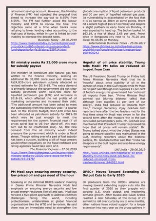 retirement savings account. However, the Ministry
of Finance (FM) had objected the proposal that
aimed to increase the pay-out to 8.65% from
8.55%. The FM had further asked the labour
ministry and EPFO to review the hike. The
objection came at a time when banks were
refusing to lower lending rates accounting to the
high cost of funds, which in turn is linked to their
inability to increase the deposit rates.
Business Today - 28.06.2019
https://www.businesstoday.in/current/policy/epf
o-to-stick-to-865-interest-rate-on-provident-
fund-deposits-for-fy19/story/359714.html
global consumption of liquid petroleum products
and 30 per cent of liquefied natural gas pass.
Its vulnerability is exacerbated by the fact that
it is as narrow as 30km at some points. Brent
hit a recent high of $64.97 on Friday and despite
a slight pullback in early trade on Monday, it
was expected to head up. The Indian basket hit
$63.19, a rise of about 2.68 per cent. Petrol
price in Bengaluru city rose to Rs 75.20 and
diesel Rs 66.85 on Monday.
International Business Times - 25.06.2019
https://www.ibtimes.co.in/indias-fuel-prices-
could-hit-roof-crude-oil-prices-threaten-top-
100-800242
Oil ministry seeks Rs 33,000 crore more
for subsidy payout
The ministry of petroleum and natural gas has
written to the finance ministry, seeking an
additional Rs 33,000 crore over and above the
Rs24,833-crore petroleum subsidy allocated as
revised estimate for 2018-19. The extra demand
is primarily because the government did not clear
subsidy payments worth Rs33,900 crore for
liquefied petroleum gas (LPG) and kerosene in
2018-19, which affected the net profits of oil
marketing companies and increased their debt.
“The additional amount has been asked to meet
the outstanding from the previous year,” a source
said. In the Interim Budget, Rs37,478 crore has
been allocated as petroleum subsidy for 2019-20
which may be just enough to meet the
requirement for the current financial year (if oil
prices spiral due to US-Iran stand-off, this may
turn out to be insufficient also). So, the new
demand from the oil ministry would indeed
pressure the government which is under a fiscal
stress. Though rolling over of a part of fuel subsidy
has been a custom, building a bill of huge arrears
would reflect negatively on the fiscal rectitude and
rating agencies could take note of it.
The Financial Express - 27.06.2019
https://www.financialexpress.com/economy/oil-
ministry-seeks-rs-33000-crore-extra-for-fy19-
subsidy/1619178/
Hopeful of oil price stability, Trump
tells Modi: PM talks on reduced oil
import from Iran
The US President Donald Trump on Friday told
Prime Minister Narendra Modi that he is
‘hopeful’ about price stability of oil in the
context of crisis in the Gulf region while Mr Modi
on his part said though Iran supplies 11 per cent
of India’s energy, his government has ‘reduced’
oil imports from Iran. “Prime Minister Modi
pointed out (during bilateral talks) that
although Iran supplies 11 per cent of our
energy, India had reduced oil imports from
Iran,” Foreign Secretary Vijay Gokhale told
reporters here after the two leaders met for the
first time since Mr Modi was sworn in for the
second term after the massive win in the just
concluded parliamentary polls. Mr. Gokhale also
maintained that President Trump "expressed his
hope that oil prices will remain stable". Mr.
Trump talked about what the United States was
doing to ensure stability was maintained in the
Gulf. Briefing reporters about the bilateral
parleys, Mr. Gokhale further said that "India has
diaspora in the Gulf region and also have energy
requirements".
UNI India - 29.06.2019
http://www.uniindia.com/hopeful-of-oil-price-
stability-trump-tells-modi-pm-talks-on-
reduced-oil-import-from-
iran/world/news/1646922.html
PM Modi says ensuring energy security,
low priced oil and gas need of the hour
Speaking at the informal BRICS leaders' meeting
in Osaka Prime Minister Narendra Modi laid
emphasis on ensuring energy security and low
priced energy resources like oil and gas. Modi put
forward a five-point approach to address common
challenges facing the world, including
protectionism, unilateralism at global financial
organisations like the WTO and terrorism. He said
there was an immediate need to strengthen the
OPEC+ Moves Toward Extending Oil
Output Cuts to Early 2020
Oil producers from the OPEC+ alliance are
moving toward extending supply cuts into the
first quarter of 2020 as they grapple with
surging U.S. shale output and weakening
demand growth. After Russia and Saudi Arabia
reached a deal Saturday at the Group of 20
summit to roll over curbs by six to nine months,
other nations have voiced support for a longer
extension into next year as the group gathers in
 