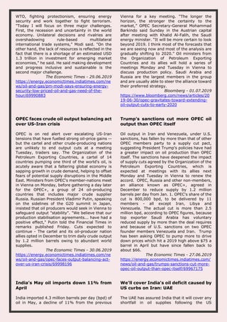 WTO, fighting protectionism, ensuring energy
security and work together to fight terrorism.
"Today I will focus on three major challenges.
First, the recession and uncertainty in the world
economy. Unilateral decisions and rivalries are
overshadowing rule-based multilateral
international trade systems," Modi said. "On the
other hand, the lack of resources is reflected in the
fact that there is a shortage of an estimated USD
1.3 trillion in investment for emerging market
economies," he said. He said making development
and progress inclusive and sustainable is the
second major challenge.
The Economic Times - 29.06.2019
https://energy.economictimes.indiatimes.com/ne
ws/oil-and-gas/pm-modi-says-ensuring-energy-
security-low-priced-oil-and-gas-need-of-the-
hour/69990883
Vienna for a key meeting. “The longer the
horizon, the stronger the certainty to the
market,” OPEC Secretary-General Mohammad
Barkindo said Sunday in the Austrian capital
after meeting with Khalid Al-Falih, the Saudi
energy minister. “It will be more certain to look
beyond 2019. I think most of the forecasts that
we are seeing now and most of the analysis are
gradually shifting to 2020.” Oil ministers from
the Organization of Petroleum Exporting
Countries and its allies will hold a series of
meetings Monday and Tuesday in Vienna to
discuss production policy. Saudi Arabia and
Russia are the largest members in the group
and are usually able to steer the alliance toward
their preferred strategy.
Bloomberg - 01.07.2019
https://www.bloomberg.com/news/articles/20
19-06-30/opec-gravitates-toward-extending-
oil-output-cuts-to-early-2020
OPEC faces crude oil output balancing act
over US-Iran crisis
OPEC is on red alert over escalating US-Iran
tensions that have fuelled strong oil-price gains --
but the cartel and other crude-producing nations
are unlikely to end output cuts at a meeting
Tuesday, traders say. The Organization of the
Petroleum Exporting Countries, a cartel of 14
countries pumping one third of the world's oil, is
acutely aware that a faltering global economy is
sapping growth in crude demand, helping to offset
fears of potential supply disruptions in the Middle
East. Ministers from OPEC's member-nations meet
in Vienna on Monday, before gathering a day later
for the OPEC+, a group of 24 oil-producing
countries that includes major crude supplier
Russia. Russian President Vladimir Putin, speaking
on the sidelines of the G20 summit in Japan,
insisted that oil producers would seek in Vienna to
safeguard output "stability". "We believe that our
production stabilisation agreements... have had a
positive effect," Putin told the Financial Times in
remarks published Friday. Cuts expected to
continue - The cartel and its oil-producer nation
allies opted in December to trim daily crude output
by 1.2 million barrels owing to abundant world
supplies.
The Economic Times - 30.06.2019
https://energy.economictimes.indiatimes.com/ne
ws/oil-and-gas/opec-faces-output-balancing-act-
over-us-iran-crisis/69998196
Trump's sanctions cut more OPEC oil
output than OPEC itself
Oil output in Iran and Venezuela, under U.S.
sanctions, has fallen by more than that of other
OPEC members party to a supply cut pact,
suggesting President Trump's policies have had
a greater impact on oil production than OPEC
itself. The sanctions have deepened the impact
of supply cuts agreed by the Organization of the
Petroleum Exporting Countries, which is
expected at meetings with its allies next
Monday and Tuesday in Vienna to renew the
accord. OPEC, Russia and other non-members,
an alliance known as OPEC+, agreed in
December to reduce supply by 1.2 million
barrels per day from Jan. 1. OPEC's share of the
cut is 800,000 bpd, to be delivered by 11
members - all except Iran, Libya and
Venezuela. The actual cut is more than 2.5
million bpd, according to OPEC figures, because
top exporter Saudi Arabia has voluntary
reduced supply by more than the deal requires
and because of U.S. sanctions on two OPEC
founder members Venezuela and Iran. Trump
has been asking OPEC to pump more to drive
down prices which hit a 2019 high above $75 a
barrel in April but have since fallen back to
about $66.
The Economic Times - 27.06.2019
https://energy.economictimes.indiatimes.com/
news/oil-and-gas/trumps-sanctions-cut-more-
opec-oil-output-than-opec-itself/69967175
India’s May oil imports down 11% from
April
India imported 4.3 million barrels per day (bpd) of
oil in May, a decline of 11% from the previous
We'll cover India's oil deficit caused by
US curbs on Iran: UAE
The UAE has assured India that it will cover any
shortfall in oil supplies following the US
 