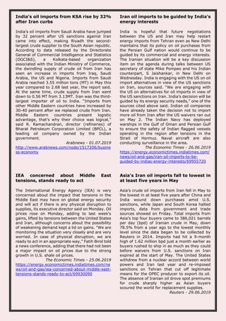 India’s oil imports from KSA rise by 32%
after Iran curbs
India’s oil imports from Saudi Arabia have jumped
by 32 percent after US sanctions against Iran
came into effect, making Riyadh the second-
largest crude supplier to the South Asian republic.
According to data released by the Directorate
General of Commercial Intelligence and Statistics
(DGCI&S), a Kolkata-based organization
associated with the Indian Ministry of Commerce,
the dwindling supply of crude oil from Iran has
seen an increase in imports from Iraq, Saudi
Arabia, the US and Nigeria. Imports from Saudi
Arabia reached 3.55 million tons (MT) in May this
year compared to 2.68 last year, the report said.
At the same time, crude supply from Iran went
down to 0.56 MT from 3.13MT. Iran was the third-
largest importer of oil to India. “Imports from
other Middle Eastern countries have increased by
30-40 percent after we replaced crude from Iran.
Middle Eastern countries present logistic
advantage, that’s why their choice was logical,”
said R. Ramachandran, director (refineries) of
Bharat Petroleum Corporation Limited (BPCL), a
leading oil company owned by the Indian
government.
Arabnews - 01.07.2019
http://www.arabnews.com/node/1517206/busine
ss-economy
Iran oil imports to be guided by India’s
energy interests
India is hopeful that future negotiations
between the US and Iran may help restart
energy imports from Tehran even as New Delhi
maintains that its policy on oil purchases from
the Persian Gulf nation would continue to be
guided by its commercial and energy interests.
The Iranian situation will be a key discussion
item on the agenda during talks between US
secretary of state Mike Pompeo and his Indian
counterpart, S Jaishankar, in New Delhi on
Wednesday. India is engaging with the US on oil
import alternatives in view of the US sanctions
on Iran, sources said. “We are engaging with
the US on alternatives for oil imports in view of
the US sanctions on Iran. India’s decision will be
guided by its energy security needs,” one of the
sources cited above said. Indian oil companies
have already taken the decision not to import
more oil from Iran after the US waivers ran out
on May 2. The Indian Navy has deployed
warships in the Gulf of Oman and Persian Gulf
to ensure the safety of Indian flagged vessels
operating in the region after tensions in the
Strait of Hormuz. Naval aircraft are also
conducting surveillance in the area.
The Economic Times - 26.06.2019
https://energy.economictimes.indiatimes.com/
news/oil-and-gas/iran-oil-imports-to-be-
guided-by-indias-energy-interests/69955720
IEA concerned about Middle East
tensions, stands ready to act
The International Energy Agency (IEA) is very
concerned about the impact that tensions in the
Middle East may have on global energy security
and will act if there is any physical disruption to
supplies, its executive director said on Monday. Oil
prices rose on Monday, adding to last week's
gains, lifted by tensions between the United States
and Iran, although concerns about the possibility
of weakening demand kept a lid on gains. "We are
monitoring the situation very closely and are very
worried. In case of physical disruption, we are
ready to act in an appropriate way," Fatih Birol told
a news conference, adding that there had not been
a major impact on oil prices due to the strong
growth in U.S. shale oil prices.
The Economic Times - 25.06.2019
https://energy.economictimes.indiatimes.com/ne
ws/oil-and-gas/iea-concerned-about-middle-east-
tensions-stands-ready-to-act/69930090
Asia's Iran oil imports fall to lowest in
at least five years in May
Asia’s crude oil imports from Iran fell in May to
the lowest in at least five years after China and
India wound down purchases amid U.S.
sanctions, while Japan and South Korea halted
imports, data from government and trade
sources showed on Friday. Total imports from
Asia’s top four buyers came to 386,021 barrels
per day (bpd) of Iranian crude in May, down
78.5% from a year ago to the lowest monthly
level since the data began to be collected by
Reuters in 2014. Imports had hit a 9-month
high of 1.62 million bpd just a month earlier as
buyers rushed to ship in as much as they could
before waivers from U.S. sanctions on Iran
expired at the start of May. The United States
withdrew from a nuclear accord between world
powers and Iran last year and re-imposed
sanctions on Tehran that cut off legitimate
means for the OPEC producer to export its oil.
The absence of Iranian oil drove spot premiums
for crude sharply higher as Asian buyers
scoured the world for replacement supplies.
Reuters - 29.06.2019
 