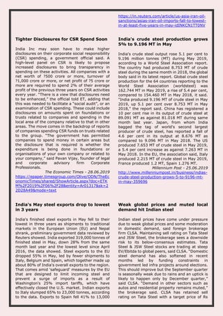 https://in.reuters.com/article/us-asia-iran-oil-
sanctions/asias-iran-oil-imports-fall-to-lowest-
in-at-least-five-years-in-may-idINKCN1TT0NV
Tighter Disclosures for CSR Spend Soon
India Inc may soon have to make higher
disclosures on their corporate social responsibility
(CSR) spending, a government official said. A
high-level panel on CSR is likely to propose
increased disclosures to bring transparency in
spending on these activities. All companies with a
net worth of ?500 crore or more, turnover of
?1,000 crore or more, or net profit of ?5 crore or
more are required to spend 2% of their average
profit of the previous three years on CSR activities
every year. “There is a view that disclosures need
to be enhanced,” the official told ET, adding that
this was needed to facilitate a “social audit”, or an
examination of CSR spending. These could include
disclosures on amounts spent on foundations or
trusts related to companies and spending in the
local area of the company relative to that in other
areas. The move comes in the backdrop of reports
of companies spending CSR funds on trusts related
to the group. “The government has permitted
companies to spend money in certain areas but
the disclosure that is required is whether the
expenditure is being done in foundations or
organisations of your own company or related to
your company,” said Pavan Vijay, founder of legal
and corporate advisory firm Corporate
Professionals.
The Economic Times - 28.06.2019
https://epaper.timesgroup.com/Olive/ODN/TheEc
onomicTimes/shared/ShowArticle.aspx?doc=ETK
M%2F2019%2F06%2F28&entity=Ar01317&sk=2
2D28A49&mode=text
India's crude steel production grows
5% to 9.196 MT in May
India's crude steel output rose 5.1 per cent to
9.196 million tonnes (MT) during May 2019,
according to a World Steel Association report.
The country had produced 8.753 MT of crude
steel during the same month in 2018, the global
body said in its latest report. Global crude steel
production for the 64 countries reporting to the
World Steel Association (worldsteel) was
162.744 MT in May 2019, a rise of 5.4 per cent,
compared to 154.460 MT in May 2018, it said.
"India produced 9.196 MT of crude steel in May
2019, up 5.1 per cent over 8.753 MT in May
2018," the report said. China has registered a
10 per cent rise in its output of crude steel at
89.091 MT as against 81.018 MT during same
month last year. Japan, from whom India
bagged the tag of world's second largest
producer of crude steel, has reported a fall of
4.6 per cent in its output at 8.676 MT as
compared to 9.096 MT in May 2018. The US
produced 7.653 MT of crude steel in May 2019,
a 5.4 per cent increase as against 7.263 MT in
May 2018. In the EU, the association said, Italy
produced 2.215 MT of crude steel in May 2019,
France produced 1.2 MT, Spain 1.276 MT.
Millennium Post - 25.06.2019
http://www.millenniumpost.in/business/indias-
crude-steel-production-grows-5-to-9196-mt-
in-may-359696
India's May steel exports drop to lowest
in 3 years
India's finished steel exports in May fell to their
lowest in three years as shipments to traditional
markets in the European Union (EU) and Nepal
shrank, preliminary government data reviewed by
Reuters showed. India exported 319,000 tonnes of
finished steel in May, down 28% from the same
month last year and the lowest level since April
2016, the data showed. Steel exports to the EU
dropped 55% in May, led by fewer shipments to
Italy, Belgium and Spain, which together made up
about 80% of India's overall exports to the region.
That comes amid 'safeguard' measures by the EU
that are designed to limit incoming steel and
prevent a surge of imports as a result of
Washington's 25% import tariffs, which have
effectively closed the U.S. market. Indian exports
to Italy slumped 65% to 23,000 tonnes, according
to the data. Exports to Spain fell 41% to 13,000
Weak global prices and muted local
demand hit Indian steel
Indian steel prices have come under pressure
due to weak global prices and some moderation
in domestic demand, said foreign brokerage
firm CLSA. Maintaining sell rating on Tata Steel
and JSW Steel, the brokerage sees a downside
risk to its below-consensus estimates. Tata
Steel & JSW Steel stocks are trading at steep
EV/Ebitda to global peers, said CLSA. “Domestic
steel demand has also softened in recent
months led by funding constraints in
government led infra projects around elections.
This should improve but the September quarter
is seasonally weak due to rains and an uptick is
likely to happen only by December quarter,”
said CLSA. “Demand in other sectors such as
autos and residential property remains muted,”
the brokerage said. CLSA has retained sell
rating on Tata Steel with a target price of Rs
 