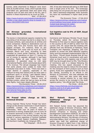 tonnes, while shipments to Belgium were down
42% at 25,000 tonnes. India, which typically ships
cold-rolled coil, galvanized steel and some long
products such as bars and rods to the EU, saw a
decline in these shipments by as much as 30%.
Mint - 27.06.2019
https://www.livemint.com/industry/manufacturin
g/india-s-may-steel-exports-drop-to-lowest-in-3-
years-1561535971955.html
395. It has also retained sell rating on JSW Steel
with a target price of Rs 225. The brokerage
said rising iron ore prices are seen as beneficial
for Tata’s backward-integrated India business
but have not manifested in higher steel prices
so far.
The Economic Times - 27.06.2019
https://economictimes.indiatimes.com/market
s/commodities/news/weak-global-prices-and-
muted-local-demand-hit-indian-
steel/articleshow/69951931.cms
Jet Airways grounded, international
fares take to the sky
The slump in international capacity created by the
grounding of Jet Airways has led to a steep rise in
overseas airfares, said executives at airlines and
travel companies. Flights to destinations such as
London, New York and Toronto have seen the
biggest increase. For instance, fares on the
Mumbai-New York route rose as much as 157%
between March and June, according to data
compiled by travel portal Cleartrip. Jet Airways
suspended all operations on April 17, having run
out of money to operate, although it had been
cancelling flights all year before that. Until
December, it operated close to 120 daily
international flights, which contributed about 60%
of its revenue. The abrupt stoppage had meant
that some planes were unable to make their
scheduled trips back to India. “There has been a
major decline in capacity, especially in the
medium-to-long haul sectors and we have seen a
significant spurt in pricing,” said Rakshit Desai,
managing director at FCM Travel Solutions, a
corporate travel company. “Sectors such as
Mumbai-London, where Jet had as many as three
daily flights, have been deeply affected.
The Economic Times - 30.06.2019
https://economictimes.indiatimes.com/industry/t
ransportation/airlines-/-aviation/jet-grounded-
international-fares-take-to-the-
sky/articleshow/69997304.cms
Cut logistics cost to 9% of GDP, Goyal
tells States
Commerce and Railways Minister Piyush Goyal
on Thursday asked the various transport
Ministries to find ways to reduce logistics costs
in the country to 9% of GDP by 2022 from the
current 14%. Mr. Goyal held the meeting with
officials from the Ministries of Railways, Road
Transport and Highways, Shipping, and Civil
Aviation to review the draft National Logistics
Policy and the proposed implementation plan of
the Policy. “Piyush Goyal directed that all four
Ministries must work in coordination with each
other so that the 14% logistics cost of India’s
GDP may be brought down to 9%,” the Ministry
of Commerce said in a release following the
meeting. One key aspect discussed in the
meeting was the need to reduce the time taken
for the transport of farm produce such as food
grains, fruits and vegetables from the farm to
the market, according to an official in the
Ministry of Commerce, who also attended the
meeting. “There was also some talk about
including a central scheme for a cold chain
across the country to be included in the draft
logistics policy,” the official told The Hindu.
The Hindu - 28.06.2019
https://www.thehindu.com/business/cut-
logistics-cost-to-9-of-gdp-goyal-tells-
states/article28191323.ece
MK Prasad takes charge as SECL
technical director
Mining engineer Manoj Kumar Prasad has taken
charge as the director (technical) in South Eastern
Coalfields Limited, the company said on
Wednesday. "With over 34 years of hands-on-
experience in mining, Prasad took over on June 18
as director technical of the SECL," it said. He has
varied experience in the mining industry and has
worked in various capacities in Central Coalfields
Ltd, Ranchi, South Eastern Coalfields, Bilaspur,
and Northern Coalfields Ltd, Singrauli (MP).
The Telegraph - 28.06.2019
Shri Rakesh Kumar Assumes
Additional Charge of Director
(Finance), NBCC
Shri Rakesh Kumar Arora has assumed the
additional charge of Director (Finance), NBCC
(I) Ltd., in addition to his current assignment of
Director (Finance) in Housing and Urban
Development Corporation (HUDCO). An order to
this effect has been issued by the Company’s
Administrative Ministry, the Ministry of Housing
and Urban Affairs, Govt. of India. Shri Arora had
earlier also held the additional charge of
Director (Finance) in NBCC from 1 Feb, 2018 to
12 Mar, 2018. Shri Arora has over 32 years of
 