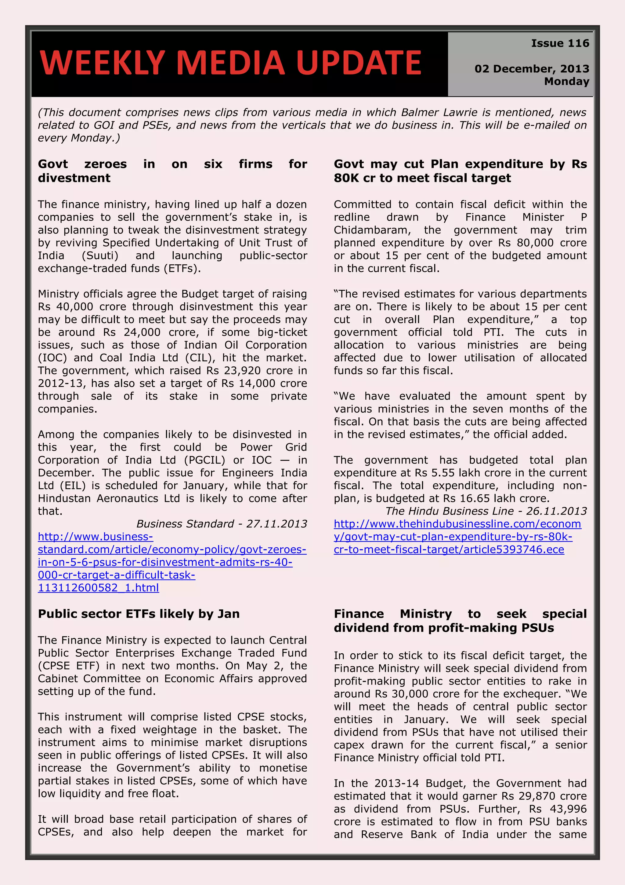 WEEKLY MEDIA UPDATE Issue 116 02 December, 2013 Monday (This document comprises news clips from various media in which Balmer Lawrie is mentioned, news related to GOI and PSEs, and news from the verticals that we do business in. This will be e-mailed on every Monday.) Govt zeroes divestment in on six firms for Govt may cut Plan expenditure by Rs 80K cr to meet fiscal target The finance ministry, having lined up half a dozen companies to sell the government’s stake in, is also planning to tweak the disinvestment strategy by reviving Specified Undertaking of Unit Trust of India (Suuti) and launching public-sector exchange-traded funds (ETFs). Committed to contain fiscal deficit within the redline drawn by Finance Minister P Chidambaram, the government may trim planned expenditure by over Rs 80,000 crore or about 15 per cent of the budgeted amount in the current fiscal. Ministry officials agree the Budget target of raising Rs 40,000 crore through disinvestment this year may be difficult to meet but say the proceeds may be around Rs 24,000 crore, if some big-ticket issues, such as those of Indian Oil Corporation (IOC) and Coal India Ltd (CIL), hit the market. The government, which raised Rs 23,920 crore in 2012-13, has also set a target of Rs 14,000 crore through sale of its stake in some private companies. “The revised estimates for various departments are on. There is likely to be about 15 per cent cut in overall Plan expenditure,” a top government official told PTI. The cuts in allocation to various ministries are being affected due to lower utilisation of allocated funds so far this fiscal. Among the companies likely to be disinvested in this year, the first could be Power Grid Corporation of India Ltd (PGCIL) or IOC — in December. The public issue for Engineers India Ltd (EIL) is scheduled for January, while that for Hindustan Aeronautics Ltd is likely to come after that. Business Standard - 27.11.2013 http://www.businessstandard.com/article/economy-policy/govt-zeroesin-on-5-6-psus-for-disinvestment-admits-rs-40000-cr-target-a-difficult-task113112600582_1.html Public sector ETFs likely by Jan The Finance Ministry is expected to launch Central Public Sector Enterprises Exchange Traded Fund (CPSE ETF) in next two months. On May 2, the Cabinet Committee on Economic Affairs approved setting up of the fund. This instrument will comprise listed CPSE stocks, each with a fixed weightage in the basket. The instrument aims to minimise market disruptions seen in public offerings of listed CPSEs. It will also increase the Government’s ability to monetise partial stakes in listed CPSEs, some of which have low liquidity and free float. It will broad base retail participation of shares of CPSEs, and also help deepen the market for “We have evaluated the amount spent by various ministries in the seven months of the fiscal. On that basis the cuts are being affected in the revised estimates,” the official added. The government has budgeted total plan expenditure at Rs 5.55 lakh crore in the current fiscal. The total expenditure, including nonplan, is budgeted at Rs 16.65 lakh crore. The Hindu Business Line - 26.11.2013 http://www.thehindubusinessline.com/econom y/govt-may-cut-plan-expenditure-by-rs-80kcr-to-meet-fiscal-target/article5393746.ece Finance Ministry to seek special dividend from profit-making PSUs In order to stick to its fiscal deficit target, the Finance Ministry will seek special dividend from profit-making public sector entities to rake in around Rs 30,000 crore for the exchequer. “We will meet the heads of central public sector entities in January. We will seek special dividend from PSUs that have not utilised their capex drawn for the current fiscal,” a senior Finance Ministry official told PTI. In the 2013-14 Budget, the Government had estimated that it would garner Rs 29,870 crore as dividend from PSUs. Further, Rs 43,996 crore is estimated to flow in from PSU banks and Reserve Bank of India under the same 