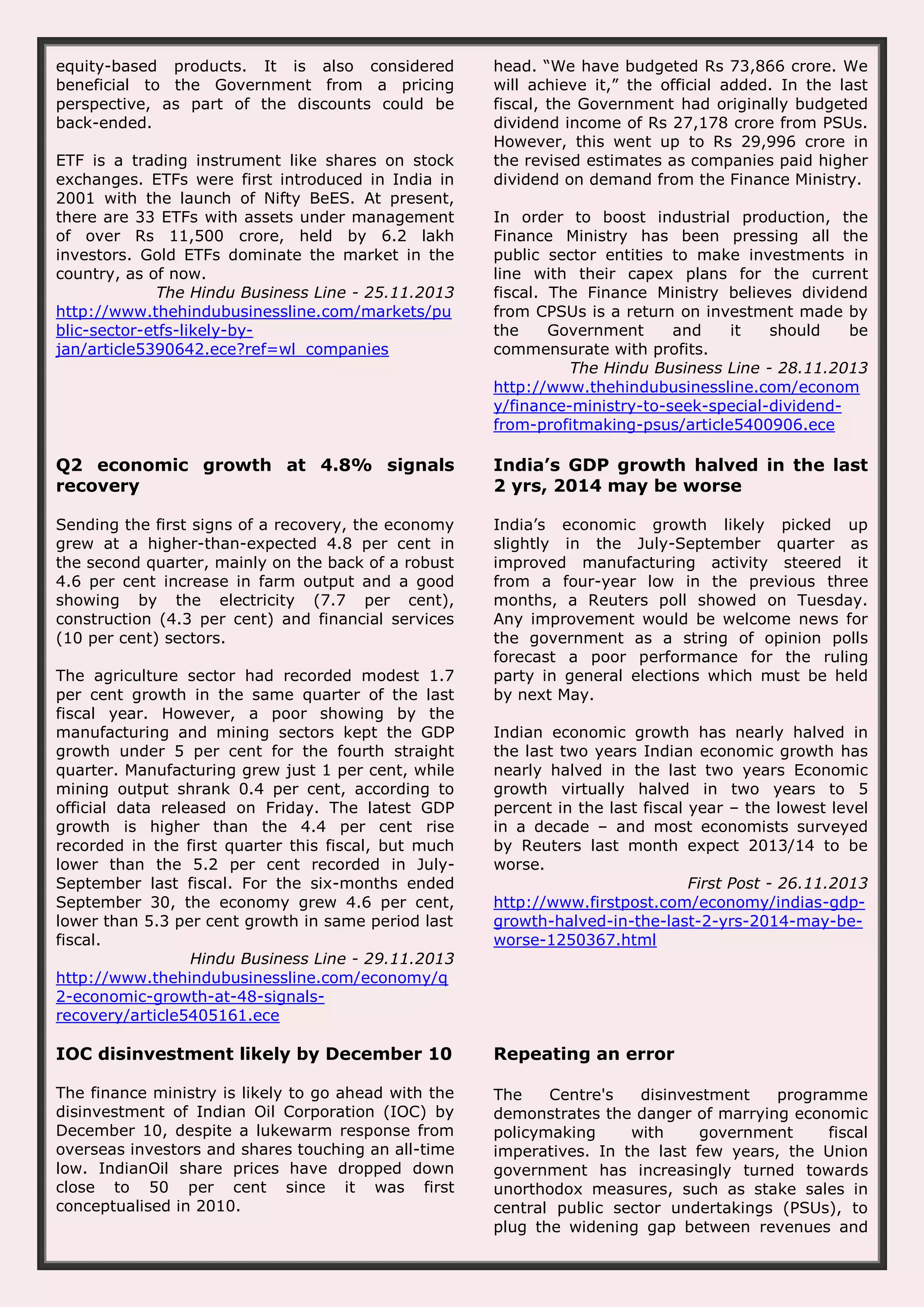 equity-based products. It is also considered beneficial to the Government from a pricing perspective, as part of the discounts could be back-ended. ETF is a trading instrument like shares on stock exchanges. ETFs were first introduced in India in 2001 with the launch of Nifty BeES. At present, there are 33 ETFs with assets under management of over Rs 11,500 crore, held by 6.2 lakh investors. Gold ETFs dominate the market in the country, as of now. The Hindu Business Line - 25.11.2013 http://www.thehindubusinessline.com/markets/pu blic-sector-etfs-likely-byjan/article5390642.ece?ref=wl_companies head. “We have budgeted Rs 73,866 crore. We will achieve it,” the official added. In the last fiscal, the Government had originally budgeted dividend income of Rs 27,178 crore from PSUs. However, this went up to Rs 29,996 crore in the revised estimates as companies paid higher dividend on demand from the Finance Ministry. In order to boost industrial production, the Finance Ministry has been pressing all the public sector entities to make investments in line with their capex plans for the current fiscal. The Finance Ministry believes dividend from CPSUs is a return on investment made by the Government and it should be commensurate with profits. The Hindu Business Line - 28.11.2013 http://www.thehindubusinessline.com/econom y/finance-ministry-to-seek-special-dividendfrom-profitmaking-psus/article5400906.ece Q2 economic growth at 4.8% signals recovery India’s GDP growth halved in the last 2 yrs, 2014 may be worse Sending the first signs of a recovery, the economy grew at a higher-than-expected 4.8 per cent in the second quarter, mainly on the back of a robust 4.6 per cent increase in farm output and a good showing by the electricity (7.7 per cent), construction (4.3 per cent) and financial services (10 per cent) sectors. India’s economic growth likely picked up slightly in the July-September quarter as improved manufacturing activity steered it from a four-year low in the previous three months, a Reuters poll showed on Tuesday. Any improvement would be welcome news for the government as a string of opinion polls forecast a poor performance for the ruling party in general elections which must be held by next May. The agriculture sector had recorded modest 1.7 per cent growth in the same quarter of the last fiscal year. However, a poor showing by the manufacturing and mining sectors kept the GDP growth under 5 per cent for the fourth straight quarter. Manufacturing grew just 1 per cent, while mining output shrank 0.4 per cent, according to official data released on Friday. The latest GDP growth is higher than the 4.4 per cent rise recorded in the first quarter this fiscal, but much lower than the 5.2 per cent recorded in JulySeptember last fiscal. For the six-months ended September 30, the economy grew 4.6 per cent, lower than 5.3 per cent growth in same period last fiscal. Hindu Business Line - 29.11.2013 http://www.thehindubusinessline.com/economy/q 2-economic-growth-at-48-signalsrecovery/article5405161.ece Indian economic growth has nearly halved in the last two years Indian economic growth has nearly halved in the last two years Economic growth virtually halved in two years to 5 percent in the last fiscal year – the lowest level in a decade – and most economists surveyed by Reuters last month expect 2013/14 to be worse. First Post - 26.11.2013 http://www.firstpost.com/economy/indias-gdpgrowth-halved-in-the-last-2-yrs-2014-may-beworse-1250367.html IOC disinvestment likely by December 10 Repeating an error The finance ministry is likely to go ahead with the disinvestment of Indian Oil Corporation (IOC) by December 10, despite a lukewarm response from overseas investors and shares touching an all-time low. IndianOil share prices have dropped down close to 50 per cent since it was first conceptualised in 2010. The Centre's disinvestment programme demonstrates the danger of marrying economic policymaking with government fiscal imperatives. In the last few years, the Union government has increasingly turned towards unorthodox measures, such as stake sales in central public sector undertakings (PSUs), to plug the widening gap between revenues and 