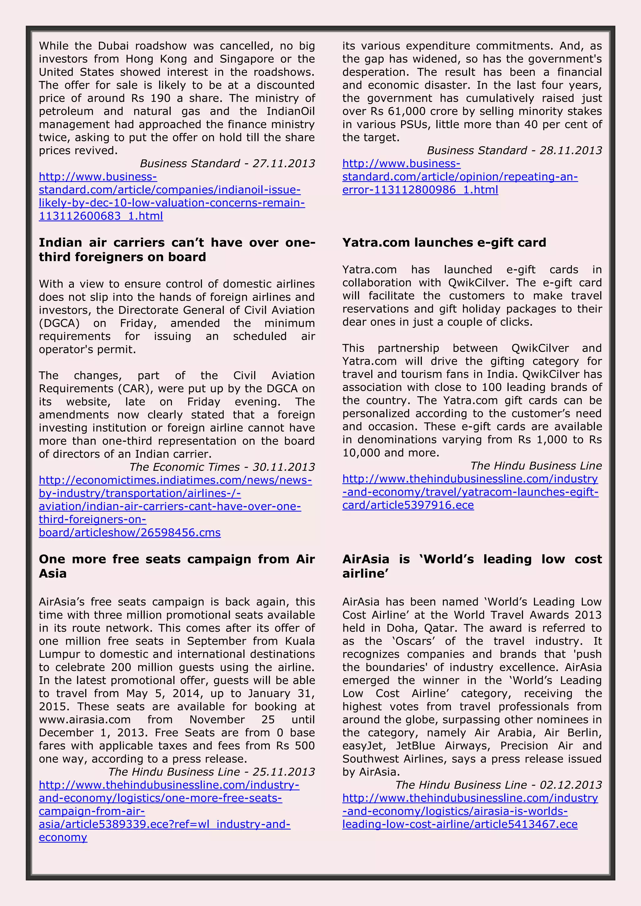 While the Dubai roadshow was cancelled, no big investors from Hong Kong and Singapore or the United States showed interest in the roadshows. The offer for sale is likely to be at a discounted price of around Rs 190 a share. The ministry of petroleum and natural gas and the IndianOil management had approached the finance ministry twice, asking to put the offer on hold till the share prices revived. Business Standard - 27.11.2013 http://www.businessstandard.com/article/companies/indianoil-issuelikely-by-dec-10-low-valuation-concerns-remain113112600683_1.html its various expenditure commitments. And, as the gap has widened, so has the government's desperation. The result has been a financial and economic disaster. In the last four years, the government has cumulatively raised just over Rs 61,000 crore by selling minority stakes in various PSUs, little more than 40 per cent of the target. Business Standard - 28.11.2013 http://www.businessstandard.com/article/opinion/repeating-anerror-113112800986_1.html Indian air carriers can’t have over onethird foreigners on board Yatra.com launches e-gift card With a view to ensure control of domestic airlines does not slip into the hands of foreign airlines and investors, the Directorate General of Civil Aviation (DGCA) on Friday, amended the minimum requirements for issuing an scheduled air operator's permit. The changes, part of the Civil Aviation Requirements (CAR), were put up by the DGCA on its website, late on Friday evening. The amendments now clearly stated that a foreign investing institution or foreign airline cannot have more than one-third representation on the board of directors of an Indian carrier. The Economic Times - 30.11.2013 http://economictimes.indiatimes.com/news/newsby-industry/transportation/airlines-/aviation/indian-air-carriers-cant-have-over-onethird-foreigners-onboard/articleshow/26598456.cms Yatra.com has launched e-gift cards in collaboration with QwikCilver. The e-gift card will facilitate the customers to make travel reservations and gift holiday packages to their dear ones in just a couple of clicks. This partnership between QwikCilver and Yatra.com will drive the gifting category for travel and tourism fans in India. QwikCilver has association with close to 100 leading brands of the country. The Yatra.com gift cards can be personalized according to the customer’s need and occasion. These e-gift cards are available in denominations varying from Rs 1,000 to Rs 10,000 and more. The Hindu Business Line http://www.thehindubusinessline.com/industry -and-economy/travel/yatracom-launches-egiftcard/article5397916.ece One more free seats campaign from Air Asia AirAsia is ‘World’s leading low cost airline’ AirAsia’s free seats campaign is back again, this time with three million promotional seats available in its route network. This comes after its offer of one million free seats in September from Kuala Lumpur to domestic and international destinations to celebrate 200 million guests using the airline. In the latest promotional offer, guests will be able to travel from May 5, 2014, up to January 31, 2015. These seats are available for booking at www.airasia.com from November 25 until December 1, 2013. Free Seats are from 0 base fares with applicable taxes and fees from Rs 500 one way, according to a press release. The Hindu Business Line - 25.11.2013 http://www.thehindubusinessline.com/industryand-economy/logistics/one-more-free-seatscampaign-from-airasia/article5389339.ece?ref=wl_industry-andeconomy AirAsia has been named ‘World’s Leading Low Cost Airline’ at the World Travel Awards 2013 held in Doha, Qatar. The award is referred to as the ‘Oscars’ of the travel industry. It recognizes companies and brands that 'push the boundaries' of industry excellence. AirAsia emerged the winner in the ‘World’s Leading Low Cost Airline’ category, receiving the highest votes from travel professionals from around the globe, surpassing other nominees in the category, namely Air Arabia, Air Berlin, easyJet, JetBlue Airways, Precision Air and Southwest Airlines, says a press release issued by AirAsia. The Hindu Business Line - 02.12.2013 http://www.thehindubusinessline.com/industry -and-economy/logistics/airasia-is-worldsleading-low-cost-airline/article5413467.ece 