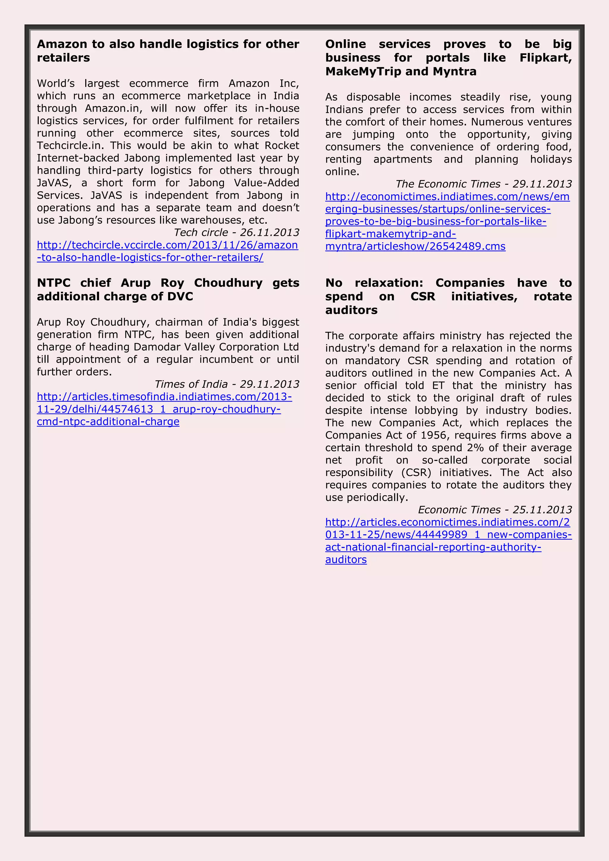 Amazon to also handle logistics for other retailers World’s largest ecommerce firm Amazon Inc, which runs an ecommerce marketplace in India through Amazon.in, will now offer its in-house logistics services, for order fulfilment for retailers running other ecommerce sites, sources told Techcircle.in. This would be akin to what Rocket Internet-backed Jabong implemented last year by handling third-party logistics for others through JaVAS, a short form for Jabong Value-Added Services. JaVAS is independent from Jabong in operations and has a separate team and doesn’t use Jabong’s resources like warehouses, etc. Tech circle - 26.11.2013 http://techcircle.vccircle.com/2013/11/26/amazon -to-also-handle-logistics-for-other-retailers/ NTPC chief Arup Roy Choudhury gets additional charge of DVC Arup Roy Choudhury, chairman of India's biggest generation firm NTPC, has been given additional charge of heading Damodar Valley Corporation Ltd till appointment of a regular incumbent or until further orders. Times of India - 29.11.2013 http://articles.timesofindia.indiatimes.com/201311-29/delhi/44574613_1_arup-roy-choudhurycmd-ntpc-additional-charge Online services proves to be big business for portals like Flipkart, MakeMyTrip and Myntra As disposable incomes steadily rise, young Indians prefer to access services from within the comfort of their homes. Numerous ventures are jumping onto the opportunity, giving consumers the convenience of ordering food, renting apartments and planning holidays online. The Economic Times - 29.11.2013 http://economictimes.indiatimes.com/news/em erging-businesses/startups/online-servicesproves-to-be-big-business-for-portals-likeflipkart-makemytrip-andmyntra/articleshow/26542489.cms No relaxation: Companies have to spend on CSR initiatives, rotate auditors The corporate affairs ministry has rejected the industry's demand for a relaxation in the norms on mandatory CSR spending and rotation of auditors outlined in the new Companies Act. A senior official told ET that the ministry has decided to stick to the original draft of rules despite intense lobbying by industry bodies. The new Companies Act, which replaces the Companies Act of 1956, requires firms above a certain threshold to spend 2% of their average net profit on so-called corporate social responsibility (CSR) initiatives. The Act also requires companies to rotate the auditors they use periodically. Economic Times - 25.11.2013 http://articles.economictimes.indiatimes.com/2 013-11-25/news/44449989_1_new-companiesact-national-financial-reporting-authorityauditors 