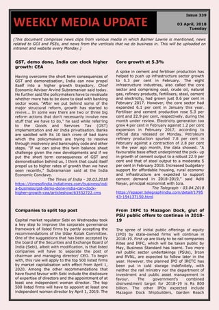 (This document comprises news clips from various media in which Balmer Lawrie is mentioned, news
related to GOI and PSEs, and news from the verticals that we do business in. This will be uploaded on
intranet and website every Monday.)
GST, demo done, India can clock higher
growth: CEA
Having overcome the short term consequences of
GST and demonetisation, India can now propel
itself into a higher growth trajectory, Chief
Economic Adviser Arvind Subramanian said today.
He further said the policymakers have to revaluate
whether more has to be done to deal with banking
sector woes. "After we put behind some of the
major structural reform, growth has started to
revive... In some way there are two or three big
reform actions that don't necessarily involve new
stuff that we have to do," he said while referring
to the Goods and Services Tax (GST)
implementation and Air India privatisation. Banks
are saddled with Rs 10 lakh crore of bad loans
which the policymakers are trying to resolve
through insolvency and bankruptcy code and other
steps. "If we can solve this twin balance sheet
challenge given the new developments and if we
put the short term consequences of GST and
demonetisation behind us, I think that could itself
propel us to higher rates of growth than we have
seen recently," Subramanian said at the India
Economic Conclave.
The Times of India - 30.03.2018
https://timesofindia.indiatimes.com/business/indi
a-business/gst-demo-done-india-can-clock-
higher-growth-cea/articleshow/63532722.cms
Core growth at 5.3%
A spike in cement and fertiliser production has
helped to push up infrastructure sector growth
to 5.3 per cent in February. The eight
infrastructure industries, also called the core
sector and comprising coal, crude oil, natural
gas, refinery products, fertilisers, steel, cement
and electricity, had grown just 0.6 per cent in
February 2017. However, the core sector had
expanded 6.1 per cent in January this year.
Fertiliser and cement production rose 5.3 per
cent and 22.9 per cent, respectively, during the
month under review. Electricity generation too
grew 4 per cent in February against 1.2 per cent
expansion in February 2017, according to
official data released on Monday. Petroleum
refinery production spurted 7.8 per cent in
February against a contraction of 2.8 per cent
in the year ago month, the data showed. "A
favourable base effect underpinned the pick- up
in growth of cement output to a robust 22.9 per
cent and that of steel output to a moderate 5
per cent in February 2018. Increased budgetary
support for affordable housing, rural economy
and infrastructure are expected to support
cement demand in 2018-2019," said Aditi
Nayar, principal economist with Icra.
The Telegraph - 03.04.2018
https://epaper.telegraphindia.com/detail/1795
43-154137150.html
Companies to split top post
Capital market regulator Sebi on Wednesday took
a key step to improve the corporate governance
framework of listed firms by partly accepting the
recommendations of the Uday Kotak Committee.
One of the suggestions that has been accepted by
the board of the Securities and Exchange Board of
India (Sebi), albeit with modification, is that listed
companies will have to separate the post of
chairman and managing director/ CEO. To begin
with, this rule will apply to the top 500 listed firms
by market capitalisation with effect from April 1,
2020. Among the other recommendations that
have found favour with Sebi include the disclosure
of expertise of directors and the appointment of at
least one independent woman director. The top
500 listed firms will have to appoint at least one
independent woman director by April 1, 2019. The
From IRFC to Mazagon Dock, glut of
PSU public offers to continue in 2018-
19
The spree of initial public offerings of equity
(IPO) by state-owned firms will continue in
2018-19. First up are likely to be rail companies
Rites and IRFC, which will be taken public by
May, Business Standard has learnt. Two more
rail public sector undertakings (PSUs), Ircon
and RVNL, are expected to follow later in the
year. However, the planned IPO of IRCTC has
been put in cold storage indefinitely, with
neither the rail ministry nor the department of
investment and public asset management in
favour. The government's combined
disinvestment target for 2018-19 is Rs 800
billion. The other IPOs expected include
Mazagon Dock Shipbuilders, Garden Reach
WEEKLY MEDIA UPDATE
Issue 339
03 April, 2018
Tuesday
 