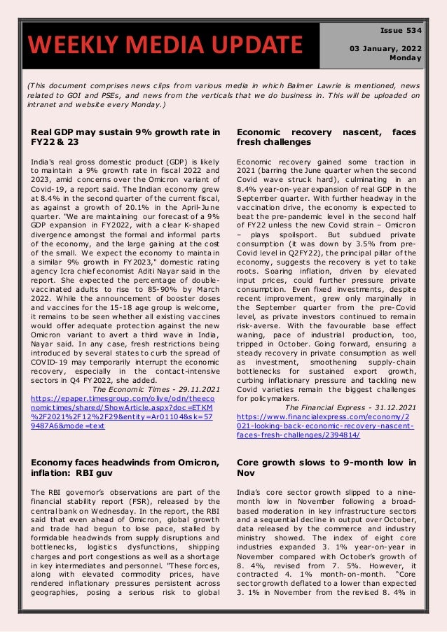 670
(This document comprises news clips from various media in which Balmer Lawrie is mentioned, news
related to GOI and PSEs, and news from the verticals that we do business in. This will be uploaded on
intranet and website every Monday.)
Real GDP may sustain 9% growth rate in
FY22 & 23
India's real gross domestic product (GDP) is likely
to maintain a 9% growth rate in fiscal 2022 and
2023, amid concerns over the Omicron variant of
Covid-19, a report said. The Indian economy grew
at 8.4% in the second quarter of the current fiscal,
as against a growth of 20.1% in the April-June
quarter. "We are maintaining our forecast of a 9%
GDP expansion in FY2022, with a clear K-shaped
divergence amongst the formal and informal parts
of the economy, and the large gaining at the cost
of the small. We expect the economy to maintain
a similar 9% growth in FY2023," domestic rating
agency Icra chief economist Aditi Nayar said in the
report. She expected the percentage of double-
vaccinated adults to rise to 85-90% by March
2022. While the announcement of booster doses
and vaccines for the 15-18 age group is welcome,
it remains to be seen whether all existing vaccines
would offer adequate protection against the new
Omicron variant to avert a third wave in India,
Nayar said. In any case, fresh restrictions being
introduced by several states to curb the spread of
COVID-19 may temporarily interrupt the economic
recovery, especially in the contact-intensive
sectors in Q4 FY2022, she added.
The Economic Times - 29.11.2021
https://epaper.timesgroup.com/olive/odn/theeco
nomictimes/shared/ShowArticle.aspx?doc =ET KM
%2F2021%2F12%2F29&entity=Ar01104&sk=57
9487A6&mode=text
Economic recovery nascent, faces
fresh challenges
Economic recovery gained some traction in
2021 (barring the June quarter when the second
Covid wave struck hard), culminating in an
8.4% year-on-year expansion of real GDP in the
September quarter. With further headway in the
vaccination drive, the economy is expected to
beat the pre-pandemic level in the second half
of FY22 unless the new Covid strain – Omicron
– plays spoilsport. But subdued private
consumption (it was down by 3.5% from pre-
Covid level in Q2FY22), the principal pillar of the
economy, suggests the recovery is yet to take
roots. Soaring inflation, driven by elevated
input prices, could further pressure private
consumption. Even fixed investments, despite
recent improvement, grew only marginally in
the September quarter from the pre-Covid
level, as private investors continued to remain
risk-averse. With the favourable base effect
waning, pace of industrial production, too,
tripped in October. Going forward, ensuring a
steady recovery in private consumption as well
as investment, smoothening supply-chain
bottlenecks for sustained export growth,
curbing inflationary pressure and tackling new
Covid varieties remain the biggest challenges
for policymakers.
The Financial Express - 31.12.2021
https://www.financialexpress.com/economy/2
021-looking-back-economic-recovery-nascent-
faces-fresh-challenges/2394814/
Economy faces headwinds from Omicron,
inflation: RBI guv
The RBI governor’s observations are part of the
financial stability report (FSR), released by the
central bank on Wednesday. In the report, the RBI
said that even ahead of Omicron, global growth
and trade had begun to lose pace, stalled by
formidable headwinds from supply disruptions and
bottlenecks, logistics dysfunctions, shipping
charges and port congestions as well as a shortage
in key intermediates and personnel. "These forces,
along with elevated commodity prices, have
rendered inflationary pressures persistent across
geographies, posing a serious risk to global
Core growth slows to 9-month low in
Nov
India’s core sector growth slipped to a nine-
month low in November following a broad-
based moderation in key infrastructure sectors
and a sequential decline in output over October,
data released by the commerce and industry
ministry showed. The index of eight core
industries expanded 3. 1% year-on-year in
November compared with October’s growth of
8. 4%, revised from 7. 5%. However, it
contracted 4. 1% month-on-month. “Core
sector growth deflated to a lower than expected
3. 1% in November from the revised 8. 4% in
WEEKLY MEDIA UPDATE
Issue 534
03 January, 2022
Monday
 