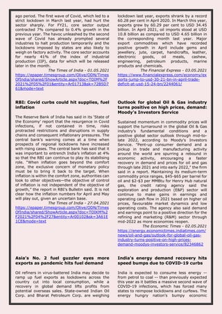 ago period. The first wave of Covid, which led to a
strict lockdown in March last year, had hurt the
sector sharply. For FY21, core sector output
contracted 7% compared to 0.4% growth in the
previous year. The havoc unleashed by the second
wave of Covid has already prompted several
industries to halt production temporarily and the
lockdowns imposed by states are also likely to
weigh on factory activity. The core sector accounts
for nearly 41% of the index of industrial
production (IIP), data for which will be released
later in the month.
The Times of India - 01.05.2021
https://epaper.timesgroup.com/Olive/ODN/Times
OfIndia/shared/ShowArticle.aspx?doc=TOIM%2F
2021%2F05%2F01&entity=Ar01713&sk=72B5D7
61&mode=text
lockdown last year, exports shrank by a record
60.28 per cent in April 2020. In March this year,
exports grew by 60.29 per cent to USD 34.45
billion. In April 2021, oil imports stood at USD
10.8 billion as compared to USD 4.65 billion in
the corresponding month last year. Major
export commodities which have recorded
positive growth in April include gems and
jewellery, jute, carpet, handicrafts, leather,
electronic goods, oil meals, cashew,
engineering, petroleum products, marine
products and chemicals.
The Financial Express - 03.05.2021
https://www.financialexpress.com/economy/ex
ports-jump-to-usd-30-21-bn-in-april-trade-
deficit-at-usd-15-24-bn/2244061/
RBI: Covid curbs could hit supplies, fuel
inflation
The Reserve Bank of India has said in its ‘State of
the Economy’ report that the resurgence in Covid
infections, if not contained in time, risks
protracted restrictions and disruptions in supply
chains and consequent inflationary pressures. The
central bank’s warning comes at a time when
prospects of regional lockdowns have increased
with rising cases. The central bank has said that it
was important to entrench India’s inflation at 4%
so that the RBI can continue to play its stabilising
role. “When inflation goes beyond the comfort
zone, the exclusive concern of monetary policy
must be to bring it back to the target. When
inflation is within the comfort zone, authorities can
look to other objectives—the objective of control
of inflation is not independent of the objective of
growth,” the report in RBI’s Bulletin said. It is not
clear how the inflation numbers for April and May
will play out, given an uncertain base.
The Times of India - 27.04.2021
https://epaper.timesgroup.com/Olive/ODN/Times
OfIndia/shared/ShowArticle.aspx?doc=TOIKM%2
F2021%2F04%2F27&entity=Ar00102&sk=3A61E
1CE&mode=text
Outlook for global Oil & Gas industry
turns positive on high prices, demand:
Moody's Investors Service
Sustained momentum in commodity prices will
support the turnaround in the global Oil & Gas
industry’s fundamental conditions and a
positive global sector outlook through mid-to-
late 2022, according to Moody's Investors
Service. "Pent-up consumer demand and a
pickup in trade and manufacturing activity
around the world are spurring a rebound in
economic activity, encouraging a faster
recovery in demand and prices for oil and gas
through late 2021 and into early 2022," the firm
said in a report. Maintaining its medium-term
commodity price ranges, $45-$65 per barrel for
oil and $2-$3 per MMBtu for Henry Hub natural
gas, the credit rating agency said the
exploration and production (E&P) sector will
continue to make gains in earnings and
operating cash flow in 2021 based on higher oil
prices, favourable market dynamics and low
operating costs. The agency also said demand
and earnings point to a positive direction for the
refining and marketing (R&M) sector through
mid-2022 as more economies reopen.
The Economic Times - 02.05.2021
https://energy.economictimes.indiatimes.com/
news/oil-and-gas/outlook-for-global-oil-gas-
industry-turns-positive-on-high-prices-
demand-moodys-investors-service/82346862
Asia’s No. 2 fuel guzzler eyes more
exports as pandemic hits fuel demand
Oil refiners in virus-battered India may decide to
ramp up fuel exports as lockdowns across the
country cut into local consumption, while a
recovery in global demand lifts profits from
potential overseas sales. State-owned Indian Oil
Corp. and Bharat Petroleum Corp. are weighing
India's energy demand recovery hits
speed bumps due to COVID-19 curbs
India is expected to consume less energy --
from petrol to coal -- than previously expected
this year as it battles a massive second wave of
COVID-19 infections, which has forced many
states to reimpose lockdowns and curfews. The
energy hungry nation's bumpy economic
 