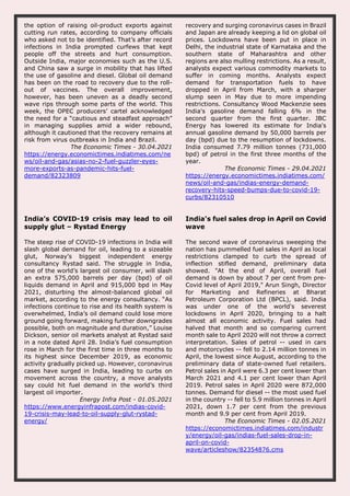 the option of raising oil-product exports against
cutting run rates, according to company officials
who asked not to be identified. That’s after record
infections in India prompted curfews that kept
people off the streets and hurt consumption.
Outside India, major economies such as the U.S.
and China saw a surge in mobility that has lifted
the use of gasoline and diesel. Global oil demand
has been on the road to recovery due to the roll-
out of vaccines. The overall improvement,
however, has been uneven as a deadly second
wave rips through some parts of the world. This
week, the OPEC producers’ cartel acknowledged
the need for a “cautious and steadfast approach”
in managing supplies amid a wider rebound,
although it cautioned that the recovery remains at
risk from virus outbreaks in India and Brazil.
The Economic Times - 30.04.2021
https://energy.economictimes.indiatimes.com/ne
ws/oil-and-gas/asias-no-2-fuel-guzzler-eyes-
more-exports-as-pandemic-hits-fuel-
demand/82323809
recovery and surging coronavirus cases in Brazil
and Japan are already keeping a lid on global oil
prices. Lockdowns have been put in place in
Delhi, the industrial state of Karnataka and the
southern state of Maharashtra and other
regions are also mulling restrictions. As a result,
analysts expect various commodity markets to
suffer in coming months. Analysts expect
demand for transportation fuels to have
dropped in April from March, with a sharper
slump seen in May due to more impending
restrictions. Consultancy Wood Mackenzie sees
India's gasoline demand falling 6% in the
second quarter from the first quarter. JBC
Energy has lowered its estimate for India's
annual gasoline demand by 50,000 barrels per
day (bpd) due to the resumption of lockdowns.
India consumed 7.79 million tonnes (731,000
bpd) of petrol in the first three months of the
year.
The Economic Times - 29.04.2021
https://energy.economictimes.indiatimes.com/
news/oil-and-gas/indias-energy-demand-
recovery-hits-speed-bumps-due-to-covid-19-
curbs/82310510
India’s COVID-19 crisis may lead to oil
supply glut – Rystad Energy
The steep rise of COVID-19 infections in India will
slash global demand for oil, leading to a sizeable
glut, Norway’s biggest independent energy
consultancy Rystad said. The struggle in India,
one of the world’s largest oil consumer, will slash
an extra 575,000 barrels per day (bpd) of oil
liquids demand in April and 915,000 bpd in May
2021, disturbing the almost-balanced global oil
market, according to the energy consultancy. “As
infections continue to rise and its health system is
overwhelmed, India’s oil demand could lose more
ground going forward, making further downgrades
possible, both on magnitude and duration,” Louise
Dickson, senior oil markets analyst at Rystad said
in a note dated April 28. India’s fuel consumption
rose in March for the first time in three months to
its highest since December 2019, as economic
activity gradually picked up. However, coronavirus
cases have surged in India, leading to curbs on
movement across the country, a move analysts
say could hit fuel demand in the world’s third
largest oil importer.
Energy Infra Post - 01.05.2021
https://www.energyinfrapost.com/indias-covid-
19-crisis-may-lead-to-oil-supply-glut-rystad-
energy/
India's fuel sales drop in April on Covid
wave
The second wave of coronavirus sweeping the
nation has pummelled fuel sales in April as local
restrictions clamped to curb the spread of
inflection stifled demand, preliminary data
showed. "At the end of April, overall fuel
demand is down by about 7 per cent from pre-
Covid level of April 2019," Arun Singh, Director
for Marketing and Refineries at Bharat
Petroleum Corporation Ltd (BPCL), said. India
was under one of the world's severest
lockdowns in April 2020, bringing to a halt
almost all economic activity. Fuel sales had
halved that month and so comparing current
month sale to April 2020 will not throw a correct
interpretation. Sales of petrol -- used in cars
and motorcycles -- fell to 2.14 million tonnes in
April, the lowest since August, according to the
preliminary data of state-owned fuel retailers.
Petrol sales in April were 6.3 per cent lower than
March 2021 and 4.1 per cent lower than April
2019. Petrol sales in April 2020 were 872,000
tonnes. Demand for diesel -- the most used fuel
in the country -- fell to 5.9 million tonnes in April
2021, down 1.7 per cent from the previous
month and 9.9 per cent from April 2019.
The Economic Times - 02.05.2021
https://economictimes.indiatimes.com/industr
y/energy/oil-gas/indias-fuel-sales-drop-in-
april-on-covid-
wave/articleshow/82354876.cms
 