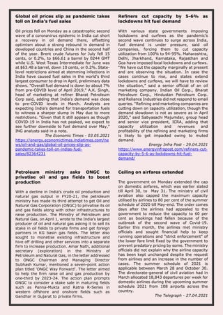 Global oil prices slip as pandemic takes
toll on India's fuel sales
Oil prices fell on Monday as a catastrophic second
wave of a coronavirus epidemic in India cut short
a recovery in oil demand there, offsetting
optimism about a strong rebound in demand in
developed countries and China in the second half
of the year. Brent crude futures for July fell 15
cents, or 0.2%, to $66.61 a barrel by 0244 GMT
while U.S. West Texas Intermediate for June was
at $63.48 a barrel, down 10 cents, or 0.2%. State-
level restrictions aimed at stemming infections in
India have caused fuel sales in the world's third
largest consumer to drop in April, preliminary data
shows. "Overall fuel demand is down by about 7%
from pre-COVID level of April 2019," A.K. Singh,
head of marketing at refiner Bharat Petroleum
Corp said, adding that India's demand was close
to pre-COVID levels in March. Analysts are
expecting India's demand for transportation fuels
to witness a sharper slump in May due to more
restrictions. "Given that it still appears as though
COVID-19 in India has not peaked, we expect to
see further downside to fuel demand over May,"
ING analysts said in a note.
The Economic Times - 03.05.2021
https://energy.economictimes.indiatimes.com/ne
ws/oil-and-gas/global-oil-prices-slip-as-
pandemic-takes-toll-on-indias-fuel-
sales/82364231
Refiners cut capacity by 5-6% as
lockdowns hit fuel demand
With various state governments imposing
lockdowns and curfews as the pandemic’s
second wave continues to surge across India,
fuel demand is under pressure, said oil
companies, forcing them to cut capacity
utilization from 100% to 94-95%. Maharashtra,
Delhi, Jharkhand, Karnataka, Rajasthan and
Goa have imposed local lockdowns and curfews.
“We have cut the capacity marginally at present
and are observing the situation. In case the
cases continue to rise, and states extend
lockdowns and curfews, we will have to review
the situation,” said a senior official of an oil
marketing company. Indian Oil Corp., Bharat
Petroleum Corp., Hindustan Petroleum Corp.
and Reliance Industries did not respond to email
queries. “Refining and marketing companies are
cutting down on capacity utilization, though the
demand slowdown is not as severe as in April
2020,” said Sabyasachi Majumdar, group head
and senior vice president, ICRA, adding that
capacity utilization and revenues and
profitability of the refining and marketing firms
is likely to get impacted owing to muted
demand.
Energy Infra Post - 29.04.2021
https://www.energyinfrapost.com/refiners-cut-
capacity-by-5-6-as-lockdowns-hit-fuel-
demand/
Petroleum ministry asks ONGC to
privatise oil and gas fields to boost
production
With a decline in India's crude oil production and
natural gas output in FY20-21, the petroleum
ministry has made its third attempt to get Oil and
Natural Gas Corporation (ONGC) to privatise its oil
and gas fields along with other infrastructures to
raise production. The Ministry of Petroleum and
Natural Gas, on April 1, wrote to the India’s largest
producer of oil and natural gas asking it to sell its
stake in oil fields to private firms and get foreign
partners in KG basin gas fields. The letter also
sought to monetise existing infrastructure and
hive off drilling and other services into a separate
firm to increase production. Amar Nath, additional
secretary (exploration) in the Ministry of
Petroleum and Natural Gas, in the letter addressed
to ONGC Chairman and Managing Director
Subhash Kumar, mentioned a seven-point action
plan titled 'ONGC Way Forward'. The letter aimed
to help the firm raise oil and gas production by
one-third by 2023-24. The action plan prompts
ONGC to consider a stake sale in maturing fields
such as Panna-Mukta and Ratna R-Series in
western offshore and onshore fields such as
Gandhar in Gujarat to private firms.
Ceiling on airfares extended
The government on Monday extended the cap
on domestic airfares, which was earlier slated
till April 30, to May 31. The ministry of civil
aviation also capped the maximum capacity
utilised by airlines to 80 per cent of the summer
schedule of 2020 till May-end. The order comes
days after the airlines had appealed to the
government to reduce the capacity to 60 per
cent as bookings had fallen because of the
outbreak of the second wave of Covid-19.
Earlier this month, the airlines met ministry
officials and sought financial help to keep
running operations and “strict enforcement” of
the lower fare limit fixed by the government to
prevent predatory pricing by some. The ministry
officials did not explain why the airline capacity
has been kept unchanged despite the request
from airlines and an increase in the number of
cases. The summer schedule of 2021 is
applicable between March 28 and October 30.
The directorate-general of civil aviation had in
March allocated 18,843 departures per week for
domestic airlines during the upcoming summer
schedule 2021 from 108 airports across the
country.
The Telegraph - 27.04.2021
 