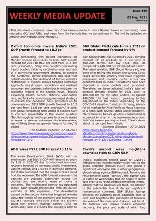 670
(This document comprises news clips from various media in which Balmer Lawrie is mentioned, news
related to GOI and PSEs, and news from the verticals that we do business in. This will be uploaded on
intranet and website every Monday.)
Oxford Economics lowers India’s 2021
GDP growth forecast to 10.2 pc
Global forecasting firm Oxford Economics on
Monday revised downwards its India GDP growth
forecast for 2021 to 10.2 per cent from 11.8 per
cent previously, citing the country’s escalating
health burden, faltering vaccination rate and lack
of a convincing government strategy to contain
the pandemic. Oxford Economics also said that
notwithstanding the likelihood of further mobility
restrictions, it expects India’s targeted lockdown
approach, less stringent restrictions, and resilient
consumer and business behaviour to mitigate the
economic impact of the second wave. “India’s
escalating health burden, faltering vaccination
rate, and lack of a convincing government strategy
to contain the pandemic have prompted us to
downgrade our 2021 GDP growth forecast to 10.2
per cent from 11.8 per cent previously,” it said.
The global forecasting firm added it expects GDP
to contract sequentially in the second quarter.
“But if struggling health systems force more states
to resort to stricter lockdowns like Maharashtra,
we will likely lower our growth forecast further,” it
added.
The Financial Express - 27.04.2021
https://www.financialexpress.com/economy/oxfo
rd-economics-lowers-indias-2021-gdp-growth-
forecast-to-10-2-
S&P Global Platts cuts India's 2021 oil
product demand forecast by 9%
S&P Global Platts has cut India’s 2021 demand
forecast for oil products by 9 per cent to
400,000 barrels per day (b/d) now, as
compared to 440,000 b/d estimated last month.
The latest revision, S&P Global Platts said, was
done after taking into account the surging Covid
cases across the country that have triggered
lockdowns and mobility curbs across key
economic hubs in India. “Lockdowns have been
imposed in some pockets and provinces.
Therefore, we have adjusted India's total oil
product demand growth for 2021 down to
400,000 b/d for the latest update, as against
440,000 b/d last month, pending further
adjustment in the future depending on the
COVID-19 situation,” said Lim Jit Yang, advisor
for oil markets for Asia-Pacific at Platts Analytics
in a note. With several states under lockdown,
Platts believes India's gasoline consumption is
expected to drop in the near-term to around
700,000 barrels per day in April. “That's down
about 11 per cent from March.
Business Standard - 27.04.2021
https://www.business-
standard.com/article/markets/s-p-global-
platts-cuts-india-s-2021-oil-product-demand-
forecast-by-9-121042600666_1.html
ADB raises FY22 GDP forecast to 11%
The Asian Development Bank (ADB) said on
Wednesday that India’s GDP will rebound strongly
by 11% in 2021-22 due to continued economic
recovery boosted by increased public investment,
vaccine rollout, and a surge in domestic demand.
But it also cautioned that the surge in cases could
hurt the recovery. The ADB forecast assumes that
vaccines are deployed extensively across the
country and the second wave of Covid is
contained. The multilateral agency has upgraded
India’s GDP growth projections from its earlier
estimate of 8% expansion. The devastation
caused by the second wave has triggered worries
about the health of the economy and economists
say the localised lockdowns across the country
could hurt growth. Ratings agency ICRA on
Wednesday said it expects the country’s GDP to
Covid’s second wave heightens
downside risks to GDP: S&P
India’s escalating second wave of Covid-19
infections has heightened downside risks to the
gross domestic product (GDP) and posed a
significant contagion risk to other geographies,
global ratings agency S&P has said. Terming the
resurgence in cases “serious”, the agency said
in a note on Wednesday that the negative credit
spill over to its rated portfolio remained limited,
adding that the situation was fluid. “In addition
to the substantial loss of life and significant
humanitarian concerns, S&P Global Ratings
believes the outbreak poses downside risks to
GDP and heightens the possibility of business
disruptions,” the note said. A drawn-out Covid-
19 outbreak will impede India’s economic
recovery, the pace and scale of which had
WEEKLY MEDIA UPDATE
Issue 499
03 May, 2021
Monday
 