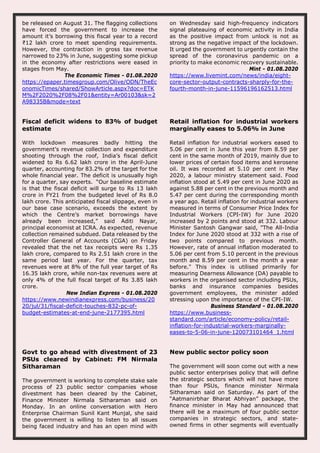 be released on August 31. The flagging collections
have forced the government to increase the
amount it’s borrowing this fiscal year to a record
₹12 lakh crore to meet spending requirements.
However, the contraction in gross tax revenue
narrowed to 23% in June, suggesting some pickup
in the economy after restrictions were eased in
stages from May.
The Economic Times - 01.08.2020
https://epaper.timesgroup.com/Olive/ODN/TheEc
onomicTimes/shared/ShowArticle.aspx?doc=ETK
M%2F2020%2F08%2F01&entity=Ar00103&sk=2
A98335B&mode=text
on Wednesday said high-frequency indicators
signal plateauing of economic activity in India
as the positive impact from unlock is not as
strong as the negative impact of the lockdown.
It urged the government to urgently contain the
spread of the coronavirus pandemic on a
priority to make economic recovery sustainable.
Mint - 01.08.2020
https://www.livemint.com/news/india/eight-
core-sector-output-contracts-sharply-for-the-
fourth-month-in-june-11596196162513.html
Fiscal deficit widens to 83% of budget
estimate
With lockdown measures badly hitting the
government’s revenue collection and expenditure
shooting through the roof, India’s fiscal deficit
widened to Rs 6.62 lakh crore in the April-June
quarter, accounting for 83.2% of the target for the
whole financial year. The deficit is unusually high
for a quarter, say experts. “Our baseline estimate
is that the fiscal deficit will surge to Rs 13 lakh
crore in FY21 from the budgeted level of Rs 8.0
lakh crore. This anticipated fiscal slippage, even in
our base case scenario, exceeds the extent by
which the Centre’s market borrowings have
already been increased,” said Aditi Nayar,
principal economist at ICRA. As expected, revenue
collection remained subdued. Data released by the
Controller General of Accounts (CGA) on Friday
revealed that the net tax receipts were Rs 1.35
lakh crore, compared to Rs 2.51 lakh crore in the
same period last year. For the quarter, tax
revenues were at 8% of the full year target of Rs
16.35 lakh crore, while non-tax revenues were at
only 4% of the full fiscal target of Rs 3.85 lakh
crore.
New Indian Express - 01.08.2020
https://www.newindianexpress.com/business/20
20/jul/31/fiscal-deficit-touches-832-pc-of-
budget-estimates-at-end-june-2177395.html
Retail inflation for industrial workers
marginally eases to 5.06% in June
Retail inflation for industrial workers eased to
5.06 per cent in June this year from 8.59 per
cent in the same month of 2019, mainly due to
lower prices of certain food items and kerosene
oil. It was recorded at 5.10 per cent in May
2020, a labour ministry statement said. Food
inflation stood at 5.49 per cent in June 2020 as
against 5.88 per cent in the previous month and
5.47 per cent during the corresponding month
a year ago. Retail inflation for industrial workers
measured in terms of Consumer Price Index for
Industrial Workers (CPI-IW) for June 2020
increased by 2 points and stood at 332. Labour
Minister Santosh Gangwar said, "The All-India
Index for June 2020 stood at 332 with a rise of
two points compared to previous month.
However, rate of annual inflation moderated to
5.06 per cent from 5.10 percent in the previous
month and 8.59 per cent in the month a year
before." This index is utilised primarily for
measuring Dearness Allowance (DA) payable to
workers in the organised sector including PSUs,
banks and insurance companies besides
government employees, the minister added
stressing upon the importance of the CPI-IW.
Business Standard - 01.08.2020
https://www.business-
standard.com/article/economy-policy/retail-
inflation-for-industrial-workers-marginally-
eases-to-5-06-in-june-120073101464_1.html
Govt to go ahead with divestment of 23
PSUs cleared by Cabinet: FM Nirmala
Sitharaman
The government is working to complete stake sale
process of 23 public sector companies whose
divestment has been cleared by the Cabinet,
Finance Minister Nirmala Sitharaman said on
Monday. In an online conversation with Hero
Enterprise Chairman Sunil Kant Munjal, she said
the government is willing to listen to all issues
being faced industry and has an open mind with
New public sector policy soon
The government will soon come out with a new
public sector enterprises policy that will define
the strategic sectors which will not have more
than four PSUs, finance minister Nirmala
Sitharaman said on Saturday. As part of the
“Aatmanirbhar Bharat Abhiyan” package, the
finance minister in May had announced that
there will be a maximum of four public sector
companies in strategic sectors, and state-
owned firms in other segments will eventually
 