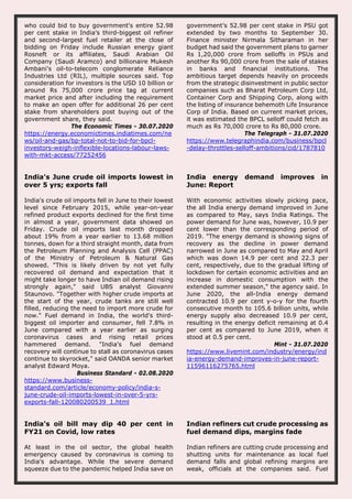 who could bid to buy government's entire 52.98
per cent stake in India's third-biggest oil refiner
and second-largest fuel retailer at the close of
bidding on Friday include Russian energy giant
Rosneft or its affiliates, Saudi Arabian Oil
Company (Saudi Aramco) and billionaire Mukesh
Ambani's oil-to-telecom conglomerate Reliance
Industries Ltd (RIL), multiple sources said. Top
consideration for investors is the USD 10 billion or
around Rs 75,000 crore price tag at current
market price and after including the requirement
to make an open offer for additional 26 per cent
stake from shareholders post buying out of the
government share, they said.
The Economic Times - 30.07.2020
https://energy.economictimes.indiatimes.com/ne
ws/oil-and-gas/bp-total-not-to-bid-for-bpcl-
investors-weigh-inflexible-locations-labour-laws-
with-mkt-access/77252456
government’s 52.98 per cent stake in PSU got
extended by two months to September 30.
Finance minister Nirmala Sitharaman in her
budget had said the government plans to garner
Rs 1,20,000 crore from selloffs in PSUs and
another Rs 90,000 crore from the sale of stakes
in banks and financial institutions. The
ambitious target depends heavily on proceeds
from the strategic disinvestment in public sector
companies such as Bharat Petroleum Corp Ltd,
Container Corp and Shipping Corp, along with
the listing of insurance behemoth Life Insurance
Corp of India. Based on current market prices,
it was estimated the BPCL selloff could fetch as
much as Rs 70,000 crore to Rs 80,000 crore.
The Telegraph - 31.07.2020
https://www.telegraphindia.com/business/bpcl
-delay-throttles-selloff-ambitions/cid/1787810
India's June crude oil imports lowest in
over 5 yrs; exports fall
India's crude oil imports fell in June to their lowest
level since February 2015, while year-on-year
refined product exports declined for the first time
in almost a year, government data showed on
Friday. Crude oil imports last month dropped
about 19% from a year earlier to 13.68 million
tonnes, down for a third straight month, data from
the Petroleum Planning and Analysis Cell (PPAC)
of the Ministry of Petroleum & Natural Gas
showed. "This is likely driven by not yet fully
recovered oil demand and expectation that it
might take longer to have Indian oil demand rising
strongly again," said UBS analyst Giovanni
Staunovo. "Together with higher crude imports at
the start of the year, crude tanks are still well
filled, reducing the need to import more crude for
now." Fuel demand in India, the world's third-
biggest oil importer and consumer, fell 7.8% in
June compared with a year earlier as surging
coronavirus cases and rising retail prices
hammered demand. "India's fuel demand
recovery will continue to stall as coronavirus cases
continue to skyrocket," said OANDA senior market
analyst Edward Moya.
Business Standard - 02.08.2020
https://www.business-
standard.com/article/economy-policy/india-s-
june-crude-oil-imports-lowest-in-over-5-yrs-
exports-fall-120080200539_1.html
India energy demand improves in
June: Report
With economic activities slowly picking pace,
the all India energy demand improved in June
as compared to May, says India Ratings. The
power demand for June was, however, 10.9 per
cent lower than the corresponding period of
2019. "The energy demand is showing signs of
recovery as the decline in power demand
narrowed in June as compared to May and April
which was down 14.9 per cent and 22.3 per
cent, respectively, due to the gradual lifting of
lockdown for certain economic activities and an
increase in domestic consumption with the
extended summer season," the agency said. In
June 2020, the all-India energy demand
contracted 10.9 per cent y-o-y for the fourth
consecutive month to 105.6 billion units, while
energy supply also decreased 10.9 per cent,
resulting in the energy deficit remaining at 0.4
per cent as compared to June 2019, when it
stood at 0.5 per cent.
Mint - 31.07.2020
https://www.livemint.com/industry/energy/ind
ia-energy-demand-improves-in-june-report-
11596116275765.html
India's oil bill may dip 40 per cent in
FY21 on Covid, low rates
At least in the oil sector, the global health
emergency caused by coronavirus is coming to
India's advantage. While the severe demand
squeeze due to the pandemic helped India save on
Indian refiners cut crude processing as
fuel demand dips, margins fade
Indian refiners are cutting crude processing and
shutting units for maintenance as local fuel
demand falls and global refining margins are
weak, officials at the companies said. Fuel
 