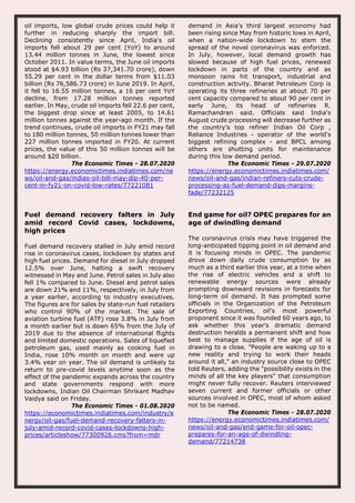 oil imports, low global crude prices could help it
further in reducing sharply the import bill.
Declining consistently since April, India's oil
imports fell about 29 per cent (YoY) to around
13.44 million tonnes in June, the lowest since
October 2011. In value terms, the June oil imports
stood at $4.93 billion (Rs 37,341.70 crore), down
55.29 per cent in the dollar terms from $11.03
billion (Rs 76,586.73 crore) in June 2019. In April,
it fell to 16.55 million tonnes, a 16 per cent YoY
decline, from 17.28 million tonnes reported
earlier. In May, crude oil imports fell 22.6 per cent,
the biggest drop since at least 2005, to 14.61
million tonnes against the year-ago month. If the
trend continues, crude oil imports in FY21 may fall
to 180 million tonnes, 50 million tonnes lower than
227 million tonnes imported in FY20. At current
prices, the value of this 50 million tonnes will be
around $20 billion.
The Economic Times - 28.07.2020
https://energy.economictimes.indiatimes.com/ne
ws/oil-and-gas/indias-oil-bill-may-dip-40-per-
cent-in-fy21-on-covid-low-rates/77221081
demand in Asia's third largest economy had
been rising since May from historic lows in April,
when a nation-wide lockdown to stem the
spread of the novel coronavirus was enforced.
In July, however, local demand growth has
slowed because of high fuel prices, renewed
lockdown in parts of the country and as
monsoon rains hit transport, industrial and
construction activity. Bharat Petroleum Corp is
operating its three refineries at about 70 per
cent capacity compared to about 90 per cent in
early June, its head of refineries R.
Ramachandran said. Officials said India's
August crude processing will decrease further as
the country's top refiner Indian Oil Corp ,
Reliance Industries - operator of the world's
biggest refining complex - and BPCL among
others are shutting units for maintenance
during this low demand period.
The Economic Times - 29.07.2020
https://energy.economictimes.indiatimes.com/
news/oil-and-gas/indian-refiners-cuts-crude-
processing-as-fuel-demand-dips-margins-
fade/77232125
Fuel demand recovery falters in July
amid record Covid cases, lockdowns,
high prices
Fuel demand recovery stalled in July amid record
rise in coronavirus cases, lockdown by states and
high fuel prices. Demand for diesel in July dropped
12.5% over June, halting a swift recovery
witnessed in May and June. Petrol sales in July also
fell 1% compared to June. Diesel and petrol sales
are down 21% and 11%, respectively, in July from
a year earlier, according to industry executives.
The figures are for sales by state-run fuel retailers
who control 90% of the market. The sale of
aviation turbine fuel (ATF) rose 3.8% in July from
a month earlier but is down 65% from the July of
2019 due to the absence of international flights
and limited domestic operations. Sales of liquefied
petroleum gas, used mainly as cooking fuel in
India, rose 10% month on month and were up
3.4% year on year. The oil demand is unlikely to
return to pre-covid levels anytime soon as the
effect of the pandemic expands across the country
and state governments respond with more
lockdowns, Indian Oil Chairman Shrikant Madhav
Vaidya said on Friday.
The Economic Times - 01.08.2020
https://economictimes.indiatimes.com/industry/e
nergy/oil-gas/fuel-demand-recovery-falters-in-
july-amid-record-covid-cases-lockdowns-high-
prices/articleshow/77300926.cms?from=mdr
End game for oil? OPEC prepares for an
age of dwindling demand
The coronavirus crisis may have triggered the
long-anticipated tipping point in oil demand and
it is focusing minds in OPEC. The pandemic
drove down daily crude consumption by as
much as a third earlier this year, at a time when
the rise of electric vehicles and a shift to
renewable energy sources were already
prompting downward revisions in forecasts for
long-term oil demand. It has prompted some
officials in the Organization of the Petroleum
Exporting Countries, oil's most powerful
proponent since it was founded 60 years ago, to
ask whether this year's dramatic demand
destruction heralds a permanent shift and how
best to manage supplies if the age of oil is
drawing to a close. "People are waking up to a
new reality and trying to work their heads
around it all," an industry source close to OPEC
told Reuters, adding the "possibility exists in the
minds of all the key players" that consumption
might never fully recover. Reuters interviewed
seven current and former officials or other
sources involved in OPEC, most of whom asked
not to be named.
The Economic Times - 28.07.2020
https://energy.economictimes.indiatimes.com/
news/oil-and-gas/end-game-for-oil-opec-
prepares-for-an-age-of-dwindling-
demand/77214738
 