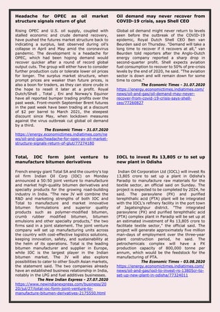 Headache for OPEC as oil market
structure signals return of glut
Rising OPEC and U.S. oil supply, coupled with
stalled economic and crude demand recovery,
have pushed the futures market structure back to
indicating a surplus, last observed during oil's
collapse in April and May amid the coronavirus
pandemic. The development is a headache for
OPEC, which had been hoping demand would
recover quicker after a round of record global
output cuts. The group will either have to consider
further production cuts or tolerate lower oil prices
for longer. The surplus market structure, when
prompt prices are weaker than future prices, is
also a boon for traders, as they can store crude in
the hope to resell it later at a profit. Royal
Dutch/Shell , Total , Eni and Norway's Equinor
have all reported bumper trading profits over the
past week. Front-month September Brent futures
in the past week have been trading at a discount
of $2 per barrel to March 2021, the steepest
discount since May, when lockdown measures
against the virus outbreak cut global oil demand
by a third.
The Economic Times - 31.07.2020
https://energy.economictimes.indiatimes.com/ne
ws/oil-and-gas/headache-for-opec-as-oil-market-
structure-signals-return-of-glut/77274180
Oil demand may never recover from
COVID-19 crisis, says Shell CEO
Global oil demand might never return to levels
seen before the outbreak of the COVID-19
epidemic, Royal Dutch Shell CEO Ben van
Beurden said on Thursday. "Demand will take a
long time to recover if it recovers at all," van
Beurden told reporters after the Anglo-Dutch
energy company reported a sharp drop in
second-quarter profit. Shell expects aviation
fuel consumption to recover to 50% of pre-crisis
levels by the end of 2020, he said. "The aviation
sector is down and will remain down for some
time to come."
The Economic Times - 31.07.2020
https://energy.economictimes.indiatimes.com/
news/oil-and-gas/oil-demand-may-never-
recover-from-covid-19-crisis-says-shell-
ceo/77260827
Total, IOC form joint venture to
manufacture bitumen derivatives
French energy giant Total SA and the country's top
oil firm Indian Oil Corp (IOC) on Monday
announced a 50:50 joint venture to manufacture
and market high-quality bitumen derivatives and
specialty products for the growing road-building
industry in India. "The new JV will combine the
R&D and marketing strengths of both IOC and
Total to manufacture and market innovative
bitumen formulations and superior quality
products such as polymer-modified bitumen,
crumb rubber modified bitumen, bitumen
emulsions and other specialty products," the two
firms said in a joint statement. The joint venture
company will set up manufacturing units across
the country with cost-effective logistics solutions,
keeping innovation, safety, and sustainability at
the helm of its operations. Total is the leading
bitumen manufacturer and supplier in Europe,
while IOC is the largest player in the Indian
bitumen market. The JV will also explore
possibilities to cater to other South Asian markets,
the statement said. The two companies already
have an established business relationship in India,
notably in the LPG and fuel additives businesses.
The New Indian Express - 27.07.2020
https://www.newindianexpress.com/business/20
20/jul/27/total-ioc-form-joint-venture-to-
manufacture-bitumen-derivatives-2175550.html
IOCL to invest Rs 13,805 cr to set up
new plant in Odisha
Indian Oil Corporation Ltd (IOCL) will invest Rs
13,805 crore to set up a plant in Odisha's
Paradip to manufacture raw materials for the
textile sector, an official said on Sunday. The
project is expected to be completed by 2024, he
said. The paraxylene (PX) and purified
terephthalic acid (PTA) plant will be integrated
with the IOCL's refinery facility in the port town
of Jagatsinghpur district. "The integrated
paraxylene (PX) and purified terephthalic acid
(PTA) complex plant in Paradip will be set up at
an estimated investment of Rs 13,805 crore to
facilitate textile sector," the official said. The
project will generate approximately five million
man-days of employment over the three-year
plant construction period, he said. The
petrochemicals complex will have a PX
production capacity of 800,000 tonne per
annum, which would be the feedstock for the
manufacturing of PTA.
The Economic Times - 03.08.2020
https://energy.economictimes.indiatimes.com/
news/oil-and-gas/iocl-to-invest-rs-13805cr-to-
set-up-new-plant-in-odisha/77324011
 