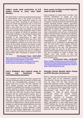 India's crude steel production at 6.8
million tonnes in June, says Steel
Ministry
The steel sector in India has started showing signs
of improvement and in the month of June the
country's crude steel production stood at 6.8
million tonne (MT), according to the Ministry of
Steel. At, 6.8 MT, the production was 17.7 per cent
higher over May, 2020, but on a year-on-year
basis it was lower by 27.2 per cent over June
2019, the ministry said in an update. It noted that
economic activities, after hitting the nadir in April
2020 due to spread of COVID-19 pandemic and
nationwide lockdown, have started showing signs
of improvement from May 2020. "This was
reflected in the performance of eight core
industries (with a weight of 40.27 per cent in IIP)
which as against a decline of 37 per cent in April
2020 registered a decline of 23.4 per cent in the
month of May 2020. Similarly, the Index of steel
production which fell sharply by 83.9 per cent in
April 2020 registered a decline of 48.4 per cent in
May 2020," the ministry said. On the output of
steel, it said the production has shown a consistent
improvement after witnessing a decline in April
this fiscal.
The Economic Times - 28.07.2020
https://economictimes.indiatimes.com/industry/i
ndl-goods/svs/steel/indias-crude-steel-
production-at-6-8-million-tonnes-in-june-says-
steel-ministry/articleshow/77193068.cms
Soon, green corridors to slash logistics
costs to 10% of GDP
India proposes to create green corridors with
minimal inspections to speed up truck
movement to an average of 500 km per day
from 350 km daily at present and cut the cost
of logistics. The government has identified eight
sectors including textiles, leather, agriculture
and gems & jewellery where transportation and
warehousing issues will be resolved as part of a
mega plan to reduce logistics costs to 10% of
GDP from 13-14% now. “Lower logistics costs
mean predictability and will give a competitive
edge in doing business,” Pawan Kumar Agarwal,
special secretary (logistics) in the commerce
and industry ministry, told ET. The introduction
of e-tolling, electronic document flow,
rationalisation of checkpoints and digital
verification at all checkpoints to decrease wait
time will help trucks cover greater distances
daily across key corridors. Globally, trucks
cover 800-900 km per day. The government
estimates India can save Rs 10 lakh crore in
capital costs if logistics costs come down by 5%.
The cost of logistics in India is higher than
Japan’s 11% and 9-10% in the US.
Transportation and warehousing account for the
bulk of these costs.
The Economic Times - 03.08.2020
https://epaper.timesgroup.com/Olive/ODN/Th
eEconomicTimes/shared/ShowArticle.aspx?doc
=ETKM%2F2020%2F08%2F03&entity=Ar0070
4&sk=FEB4763A&mode=text
Iran's Chabahar port exports cargo to
India and Southeast Asia,
notwithstanding slowdown
Iran's Chabahar Port built with India's support has
recently witnessed cargo movement to South Asia
and SE Asia notwithstanding slowdown in the
global trade due to Covid. The first shipment of
Iran’s aquatic products has been shipped to
Thailand via Chabahar Port recently, ET has learnt.
Director General of Sistan and Baluchestan Ports
and Maritime Organization, Behrouz Aghaei has
said that the first ship carrying Iran’s aquatic
products left the South-eastern Iranian port of
Chabahar for Thailand for the first time. Aghaei
informed that the shipment of non-edible fishes
was sent to the Indian port of Mundra via
Chabahar. Aghaei further informed that the forth
shipment of Afghanistan’s transit goods has been
shipped to India through Shahid Beheshti terminal
in Chabahar Port. In 2016, Iran, India, and
Afghanistan decided to jointly establish a trade
route for land-locked Afghanistan and Central
Asian countries. India had also sent a consignment
Chandan Kumar Mondol takes charge
as NTPC Director Commercial
NTPC on Saturday said Chandan Kumar Mondol
has taken over as the company's Director
(Commercial). Mondol has been with NTPC for
over 35 years and has held several key
leadership positions across multiple business
units, an official statement said. Mondol joined
NTPC in 1984 and started with project execution
and commissioning of 3X500 MW units at
Ramagundam and 4X210 MW units at
Kahalgaon. In 1998, he joined Corporate
Commercial where he worked towards
developing commercial and marketing
strategies, execution of domestic and
international Power Purchase Agreements
(PPAs), formulation of Tariff Regulations with
CERC, participation in Ultra Mega Power Plant
(UMPP) bidding, etc. He also represented NTPC
in government meetings for the formulation of
various policies and statutes including the
Electricity Act 2003, the National Electricity
 