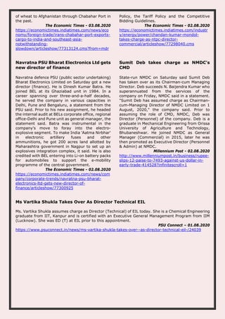 of wheat to Afghanistan through Chabahar Port in
the past.
The Economic Times - 03.08.2020
https://economictimes.indiatimes.com/news/eco
nomy/foreign-trade/irans-chabahar-port-exports-
cargo-to-india-and-southeast-asia-
notwithstanding-
slowdown/articleshow/77313124.cms?from=mdr
Policy, the Tariff Policy and the Competitive
Bidding Guidelines.
The Economic Times - 02.08.2020
https://economictimes.indiatimes.com/industr
y/energy/power/chandan-kumar-mondol-
takes-charge-as-ntpc-director-
commercial/articleshow/77298040.cms
Navratna PSU Bharat Electronics Ltd gets
new director of finance
Navratna defence PSU (public sector undertaking)
Bharat Electronics Limited on Saturday got a new
director (finance). He is Dinesh Kumar Batra. He
joined BEL at its Ghaziabad unit in 1984. In a
career spanning over three-and-a-half decades,
he served the company in various capacities in
Delhi, Pune and Bengaluru, a statement from the
PSU said. Prior to his new assignment, he headed
the internal audit at BELs corporate office, regional
office-Delhi and Pune unit as general manager, the
statement said. Batra was instrumental in the
company’s move to foray into the electro-
explosive segment. To make India 'Aatma Nirbhar'
in electronic artillery fuses and other
ammunitions, he got 200 acres land allotted by
Maharashtra government in Nagpur to set up an
explosives integration complex, it said. He is also
credited with BEL entering into Li-on battery packs
for automobiles to support the e-mobility
programme of the central government.
The Economic Times - 02.08.2020
https://economictimes.indiatimes.com/news/com
pany/corporate-trends/navratna-psu-bharat-
electronics-ltd-gets-new-director-of-
finance/articleshow/77300925
Sumit Deb takes charge as NMDC's
CMD
State-run NMDC on Saturday said Sumit Deb
has taken over as its Chairman-cum Managing
Director. Deb succeeds N. Baijendra Kumar who
superannuated from the services of the
company on Friday, NMDC said in a statement.
"Sumit Deb has assumed charge as Chairman-
cum-Managing Director of NMDC Limited on 1
August, 2020," the company said. Prior to
assuming the role of CMD, NMDC, Deb was
Director (Personnel) of the company. Deb is a
graduate in Mechanical Engineering from Orissa
University of Agriculture and Technology,
Bhubaneshwar. He joined NMDC as General
Manager (Commercial) in 2015, later he was
then promoted as Executive Director (Personnel
& Admin) at NMDC.
Millennium Post - 02.08.2020
http://www.millenniumpost.in/business/rupee-
slips-12-paise-to-7493-against-us-dollar-in-
early-trade-414528?infinitescroll=1
Ms Vartika Shukla Takes Over As Director Technical EIL
Ms. Vartika Shukla assumes charge as Director (Technical) of EIL today. She is a Chemical Engineering
graduate from IIT, Kanpur and is certified with an Executive General Management Program from IIM
(Lucknow). She was ED (T) at EIL prior to this appointment.
PSU Connect – 01.08.2020
https://www.psuconnect.in/news/ms-vartika-shukla-takes-over--as-director-technical-eil-/24039
 