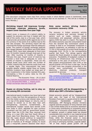 (This document comprises news clips from various media in which Balmer Lawrie is mentioned, news
related to GOI and PSEs, and news from the verticals that we do business in. This will be e-mailed on
every Monday.)
Shrinking import bill improves foreign
exchange reserves adequacy levels,
import cover touches five-year high
Import cover, a measure of a nation's ability to
support its economy and how it traded with the
rest of the world, rose to a five-year high, which
could provide yet another buffer against any hit on
the currency in the event of an outflow due to the
Fed rate increase. The shrinking import bill has
improved the foreign exchange reserves adequacy
levels. The cushion of foreign exchange reserves
that ranged between $330 billion and $350 billion
through 2015, have been adequate to fund more
than 10 months' imports through most part of the
year. After touching 12 months of imports in
February this year, import cover of reserves has
touched a level that is adequate to cover 12
months of imports in November. These are the
highest levels since 2010 when the number of
months' imports that the reserves could cover was
in double digits. This improvement has been
possible despite volatile capital flows as foreign
portfolio investors have pulled out large part of
their investments in the Indian markets this year,
anticipating a hike in policy rates by the US
Federal Reserve.
The Economic Times - 29.12.2015
http://articles.economictimes.indiatimes.com/20
15-12-29/news/69379605_1_import-cover-
foreign-exchange-reserves-import-bill
Only some sectors driving India's
economic recovery: ICRA
The recovery in Indian economic activity
remains tentative and narrowly focused in
sectors such as roads, railways, power
transmission and passenger vehicles, ratings
agency ICRA has said in a report. The report on
the Indian economy says the consumption boost
from the Seventh Pay Commission award is
unlikely to lead to an immediate investment in
capacity expansion, as utilisation is still low at
71.5% in first quarter of current fiscal though up
marginally from 70.2% in the corresponding
quarter last fiscal. The ratings agency also
expects the fiscal situation to weigh on project
execution. "Availability of budgetary outlays for
financing of infrastructure may emerge as a
constraint to the pace of execution in FY17."
New project announcements rose 5.9% in the
second quarter of FY16 from a year ago. The Rs
3.3 lakh crore new projects announced in the
quarter were concentrated in machinery,
electricity, chemical products, transport
equipment & services.
The Economic Times - 29.12.2015
http://articles.economictimes.indiatimes.com/2
015-12-29/news/69379827_1_lakh-crore-
stalled-projects-second-quarter
Rupee on strong footing, set to stay on
top among EM currencies
International equity investors may have had a bad
year in India; but from the perspective of returns
from the Indian currency and interest rates, India
is on top of the global league on returns, and is
forecast to remain so in the New Year with
strengthening economic fundamentals. An
international investor would have earned 2.6%
from India in 2015, adjusted for spot currency
movement and the yield on government bonds,
higher than the 0.2% that they received from
China, or a near 20% loss from South Africa or
Brazil, data from Bloomberg shows. "We expect
that the rupee should continue to outperform
other EMs, said Brijen Puri, managing director,
head of markets at JP Morgan (India).”It would
give a marginally positive absolute total return
Global growth will be disappointing in
2016 says IMF's Christine Lagarde
Global economic growth will be "disappointing"
next year, the head of the International
Monetary Fund said in a guest article for German
newspaper Handelsblatt published on
Wednesday. IMF Managing Director Christine
Lagarde said the prospect of rising interest rates
in the United States and an economic slowdown
in China were contributing to uncertainty and a
higher risk of economic vulnerability worldwide.
In addition, growth in global trade has slowed
considerably and a decline in raw material prices
is posing problems for economies based on
these, while the financial sector in many
countries still has weaknesses and financial risks
are rising in emerging markets, Lagarde added.
"All of that means global growth will be
WEEKLY MEDIA UPDATE
Issue 224
04 January, 2016
Monday
 