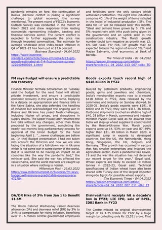 pandemic remains on fore, the continuation of
Russia -Ukraine conflict is posing a significant
challenge to global recovery, the survey
mentioned. The present round of FICCI's Economic
Outlook Survey was conducted in the month of
March 2022 and drew responses from leading
economists representing industry, banking and
financial services sector. The current conflict is
expected to further aggravate the price rise
through imported commodities. The estimate for
average wholesale price index-based inflation in
Q4 of 2021-22 has been put at 12.6 percent.
Business Standard - 04.04.2022
https://www.business-
standard.com/article/news-cm/india-fy23-gdp-
growth-estimated-at-7-4-ficci-outlook-survey-
122040400304_1.html
and fertilisers were the only sectors which
witnessed contraction. The eight core industries
comprise 40. 1% of the weight of items included
in the index of industrial production (IIP). The
data for IIP will be released later this month.
“Steel and cement have grown by 5. 7% and
5% respectively with infra push being given by
the government and an uptick seen in the
construction industry. The March growth
number could turn negative as growth was 12.
6% last year. For Feb, IIP growth may be
expected to be in the region of around 3%,” said
Madan Sabnavis, chief economist at Bank of
Baroda.
The Times of India - 01.04.2022
https://epaper.timesgroup.com/article-
share?article=01_04_2022_013_007_toikc_TO
I
FM says Budget will ensure a predictable
eco recovery
Finance Minister Nirmala Sitharaman on Tuesday
said the Budget for the next fiscal will attract
private investment, and ensure a predictable
economic recovery in the years to come. Replying
to a debate on appropriation and finance bills in
the Rajya Sabha, she also defended the handling
of inflation but acknowledged the ongoing war in
Russia and Ukraine has posed fresh challenges,
including higher oil prices, and disruptions in
supply chains. The Upper House later returned the
two bills without any changes, other than those
proposed by the government, completing the
nearly two months long parliamentary process for
approval of the Union Budget for the fiscal
beginning April 1. "...newer challenges are before
us, (in the) Budget presentation I had not taken
into account the Omicron and now we are also
facing the situation of a full-blown war in Ukraine
which is not some war in some corner of the world.
But it is seemed to be having an impact on all
countries like the way the pandemic had," the
minister said. She said the war has affected the
value chains, and the world markets are caught up
in a situation where nothing is normal.
Millennium Post - 29.03.2022
http://www.millenniumpost.in/business/fm-says-
budget-will-ensure-a-predictable-eco-recovery-
472704
Goods exports touch record high of
$418 billion in FY22
Buoyed by petroleum products, engineering
goods, gems and jewellery and chemicals,
India's merchandise exports rose to a record
$418 billion in FY22, data released by the
commerce and industry on Sunday showed. In
2020-21, India’s goods exports were $291. 8
billion and in FY20, they were $313. 36 billion.
Outbound shipments touched an all-time high of
$40. 38 billion in March, commerce and industry
minister Piyush Goyal said as he assured that
India will step up wheat supplies to countries hit
by the Russia-Ukraine War. March goods
exports were up 14. 53% on-year and 87. 89%
higher than $21. 49 billion in March 2020. A
significant jump in exports to developed
countries like the US, the Netherlands, Hong
Kong, Singapore, the UK, Belgium and
Germany. “The growth has occurred in sectors
that has smaller enterprises and involves the
agriculture sector…Even a pandemic like Covid-
19 and the war like situation has not deterred
our export target for the year,” Goyal said.
Wheat exports are likely to exceed 10 million
tonnes in 2022-23, Goyal said. Technical
specifications of Indian wheat have also been
shared with Turkey-one of the largest importer
alongside Egypt-for possible wheat exports.
The Economic Times - 04.04.2022
https://epaper.timesgroup.com/article-
share?article=04_04_2022_007_011_etkc_ET
DA/DR Hike of 3% from Jan 1 to Benefit
11.6M
The Union Cabinet Wednesday raised dearness
allowance (DA) and dearness relief (DR) by 3% to
34% to compensate for rising inflation, benefiting
over 11. 6 million central government employees
Disinvestment receipts hit a decade’s
low in FY22; LIC IPO, sale of BPCL,
IDBI Bank in FY23
The Centre missed its original disinvestment
target of Rs 1.75 trillion for FY22 by a huge
margin by collecting only Rs 13,531 crore. That
 