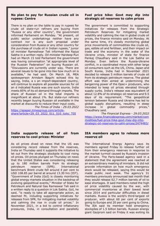 No plan to pay for Russian crude oil in
rupees: Centre
There is no plan on the table to pay in rupees for
crude oil state-run refiners are buying from
“Russia or any other country”, the government
informed Parliament on Monday. “At present, oil
public sector undertakings neither have any
contract nor is any such proposal under
consideration from Russia or any other country for
the purchase of crude oil in Indian rupees,” junior
oil minister Rameshwar Teli informed the Rajya
Sabha in a written reply. Oil minister Hardeep Puri
had on March 15 told Parliament the government
was having conversation “at appropriate level of
the Russian Federation” on buying Russian oil.
“Discussions are currently under way. There are
several issues to be gone into like how much oil is
available,” he had said. On March 18, MEA
spokesperson Arindam Bagchi echoed this by
saying, India, a s an import-dependent country,
will continue to explore all possible sources for oil
an d indicated Russia was one such source. India
meets 85% of its oil demand through imports. The
share of Russian oil in the total imports is
insignificant at about 1%. But state-run refiners
recently began buying Russian oil available in the
market at discounts to reduce their input costs.
The Times of India - 29.03.2022
https://epaper.timesgroup.com/article-
share?article=29_03_2022_011_010_toikc_TOI
Fuel price hike: Govt may dip into
strategic oil reserves to calm prices
The government is committed to supporting
initiatives for releases from the Strategic
Petroleum Reserves for mitigating market
volatility and calming the rise in global crude oil
prices, the finance ministry said on Monday. At
the same time, it’s closely monitoring global
price movements of commodities like crude oil,
gas, edible oil and fertiliser, and their impact on
trade and the economy in the wake of the
Ukraine crisis, minister of state for finance
Pankaj Chaudhary said in the Lok Sabha on
Monday. Even before the Russia-Ukraine
conflict, in a coordinated move with other large
oil consumers such as the US, China, Japan and
South Korea, India had in November 2021
decided to release 5 million barrels of crude oil
from its strategic petroleum reserve. The global
effort was then aimed at undermining the
bargaining power of the Opec+ producers, who
intended to keep oil prices elevated through
supply curbs. India’s release was equivalent of
about 12.8% of its strategic oil reserves and 9.5
days of its requirement. “The geopolitical
tension between Russia and Ukraine has led to
global supply disruptions, resulting in steep
increase in global commodity prices,”
Chaudhary said.
The Financial Express - 29.03.2022
https://www.financialexpress.com/market/com
modities/fuel-price-hike-govt-may-dip-into-
strategic-oil-reserves-to-calm-prices/2474483/
India supports release of oil from
reserves to cool prices: Minister
As oil prices dived on news that the US was
considering record release from the reserves,
India on Thursday said it supports the initiative to
let out from the strategic stockpile to cool rising
oil prices. Oil prices plunged on Thursday on news
that the United States was considering releasing
up to 180 million barrels from its strategic
petroleum reserve (SPR). International
benchmark Brent crude fell around 4 per cent to
USD 108.85 per barrel at around 13.30 hrs (IST).
"Government of India (GoI) is closely monitoring
global energy markets situation in the backdrop of
evolving geopolitical events," Minister of State for
Petroleum and Natural Gas Rameswar Teli said in
a written reply to a question in Lok Sabha. GoI, he
said, "is ready to take all appropriate action, as
deemed fit, including supporting initiatives for
releases from SPR, for mitigating market volatility
and calming the rise in crude oil prices." In
November 2021, in a bid to control inflationary
pressures, India, in consultation and parallelly
IEA members agree to release more
reserve oil
The International Energy Agency says its
members agreed Friday to release further oil
from their emergency reserves in response to
the market turmoil caused by Russia’s invasion
of Ukraine. The Paris-based agency said in a
statement that the agreement was reached at
an extraordinary meeting of ministers. It did not
provide information on how much emergency
stock would be released, saying this would be
made public next week. The agency’s 31
members previously announced last month that
they would release 62.7 million barrels of oil to
ease shortages. It said members noted the high
oil price volatility caused by the war, with
commercial inventories at their lowest level
since 2014 and particular difficulties in diesel
markets. Russia is the world’s third-largest oil
producer, with about 60 per cent of exports
going to Europe and 20 per cent going to China.
The IEA said its member hold emergency
stockpiles of 1.5 billion barrels. Russian energy
giant Gazprom said on Friday it was exiting its
 